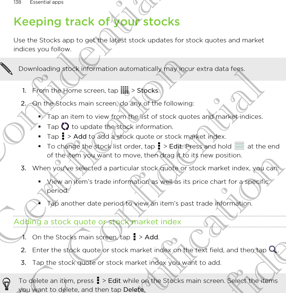 Keeping track of your stocksUse the Stocks app to get the latest stock updates for stock quotes and marketindices you follow.Downloading stock information automatically may incur extra data fees.1. From the Home screen, tap   &gt; Stocks.2. On the Stocks main screen, do any of the following:§Tap an item to view from the list of stock quotes and market indices.§Tap   to update the stock information.§Tap   &gt; Add to add a stock quote or stock market index.§To change the stock list order, tap   &gt; Edit. Press and hold   at the endof the item you want to move, then drag it to its new position.3. When you&apos;ve selected a particular stock quote or stock market index, you can: §View an item’s trade information as well as its price chart for a specificperiod.§Tap another date period to view an item’s past trade information.Adding a stock quote or stock market index1. On the Stocks main screen, tap   &gt; Add.2. Enter the stock quote or stock market index on the text field, and then tap  .3. Tap the stock quote or stock market index you want to add.To delete an item, press   &gt; Edit while on the Stocks main screen. Select the itemsyou want to delete, and then tap Delete.138 Essential appsHTC Confidential For Certification HTC Confidential For Certification HTC Confidential For Certification