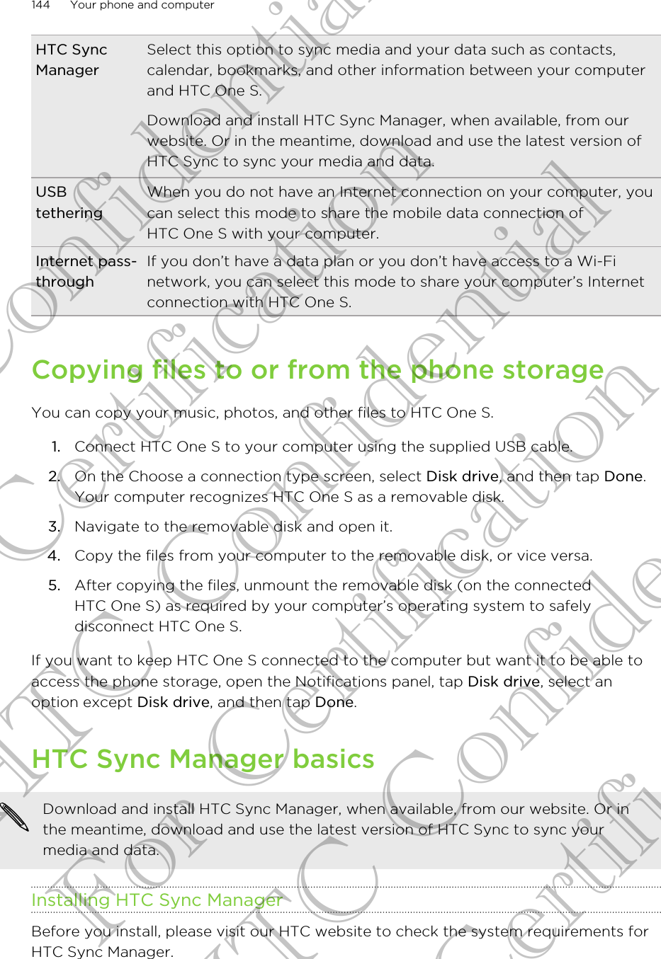 HTC SyncManagerSelect this option to sync media and your data such as contacts,calendar, bookmarks, and other information between your computerand HTC One S.Download and install HTC Sync Manager, when available, from ourwebsite. Or in the meantime, download and use the latest version ofHTC Sync to sync your media and data.USBtetheringWhen you do not have an Internet connection on your computer, youcan select this mode to share the mobile data connection ofHTC One S with your computer.Internet pass-throughIf you don’t have a data plan or you don’t have access to a Wi-Finetwork, you can select this mode to share your computer’s Internetconnection with HTC One S.Copying files to or from the phone storageYou can copy your music, photos, and other files to HTC One S.1. Connect HTC One S to your computer using the supplied USB cable.2. On the Choose a connection type screen, select Disk drive, and then tap Done.Your computer recognizes HTC One S as a removable disk.3. Navigate to the removable disk and open it.4. Copy the files from your computer to the removable disk, or vice versa.5. After copying the files, unmount the removable disk (on the connectedHTC One S) as required by your computer’s operating system to safelydisconnect HTC One S.If you want to keep HTC One S connected to the computer but want it to be able toaccess the phone storage, open the Notifications panel, tap Disk drive, select anoption except Disk drive, and then tap Done.HTC Sync Manager basicsDownload and install HTC Sync Manager, when available, from our website. Or inthe meantime, download and use the latest version of HTC Sync to sync yourmedia and data.Installing HTC Sync ManagerBefore you install, please visit our HTC website to check the system requirements forHTC Sync Manager.144 Your phone and computerHTC Confidential For Certification HTC Confidential For Certification HTC Confidential For Certification