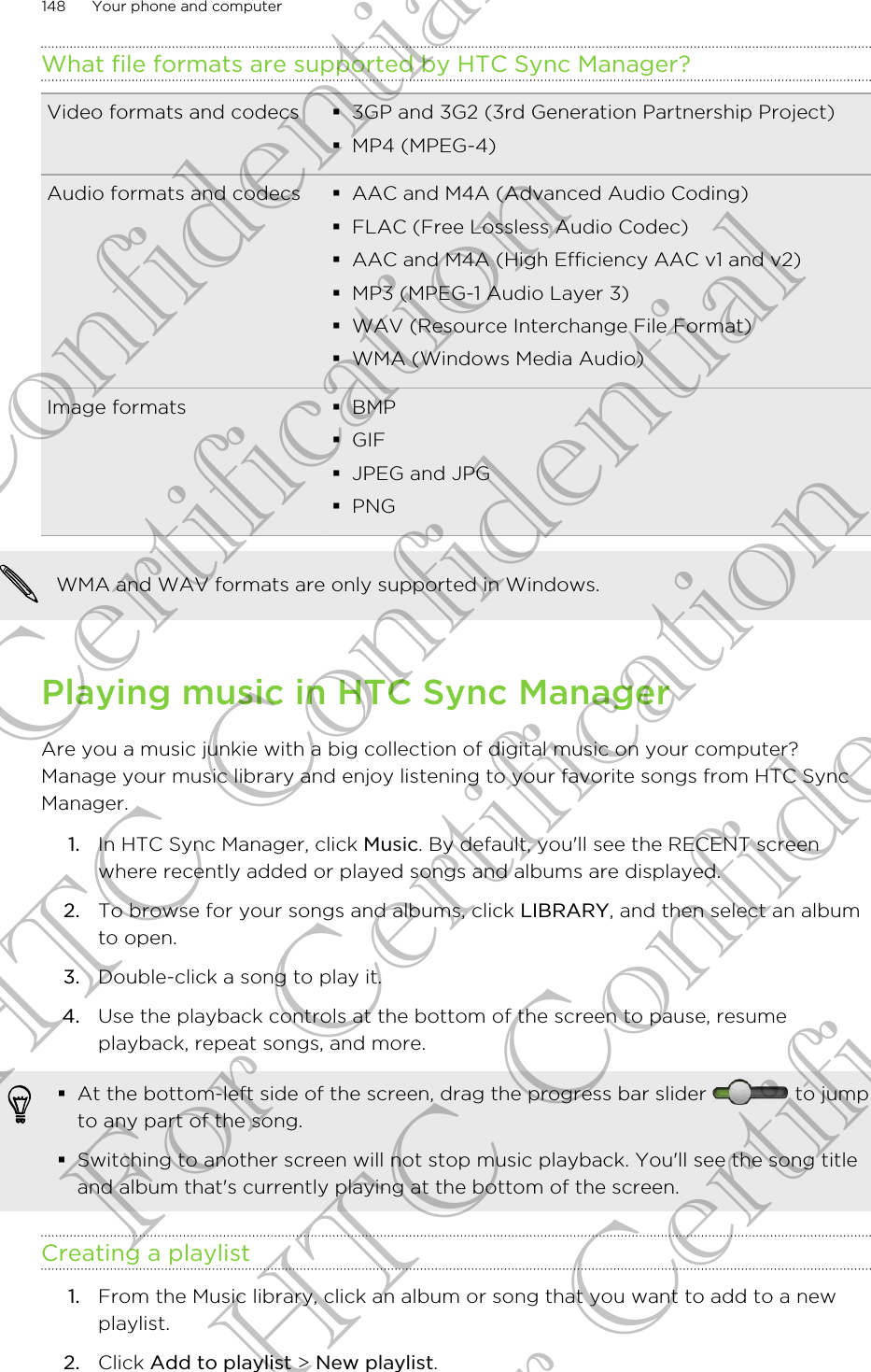 What file formats are supported by HTC Sync Manager?Video formats and codecs §3GP and 3G2 (3rd Generation Partnership Project)§MP4 (MPEG-4)Audio formats and codecs §AAC and M4A (Advanced Audio Coding)§FLAC (Free Lossless Audio Codec)§AAC and M4A (High Efficiency AAC v1 and v2)§MP3 (MPEG-1 Audio Layer 3)§WAV (Resource Interchange File Format)§WMA (Windows Media Audio)Image formats §BMP§GIF§JPEG and JPG§PNGWMA and WAV formats are only supported in Windows.Playing music in HTC Sync ManagerAre you a music junkie with a big collection of digital music on your computer?Manage your music library and enjoy listening to your favorite songs from HTC SyncManager.1. In HTC Sync Manager, click Music. By default, you&apos;ll see the RECENT screenwhere recently added or played songs and albums are displayed.2. To browse for your songs and albums, click LIBRARY, and then select an albumto open.3. Double-click a song to play it.4. Use the playback controls at the bottom of the screen to pause, resumeplayback, repeat songs, and more.§At the bottom-left side of the screen, drag the progress bar slider   to jumpto any part of the song.§Switching to another screen will not stop music playback. You&apos;ll see the song titleand album that&apos;s currently playing at the bottom of the screen.Creating a playlist1. From the Music library, click an album or song that you want to add to a newplaylist.2. Click Add to playlist &gt; New playlist.148 Your phone and computerHTC Confidential For Certification HTC Confidential For Certification HTC Confidential For Certification