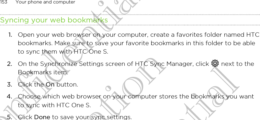Syncing your web bookmarks1. Open your web browser on your computer, create a favorites folder named HTCbookmarks. Make sure to save your favorite bookmarks in this folder to be ableto sync them with HTC One S.2. On the Synchronize Settings screen of HTC Sync Manager, click   next to theBookmarks item.3. Click the On button.4. Choose which web browser on your computer stores the bookmarks you wantto sync with HTC One S.5. Click Done to save your sync settings.153 Your phone and computerHTC Confidential For Certification HTC Confidential For Certification HTC Confidential For Certification