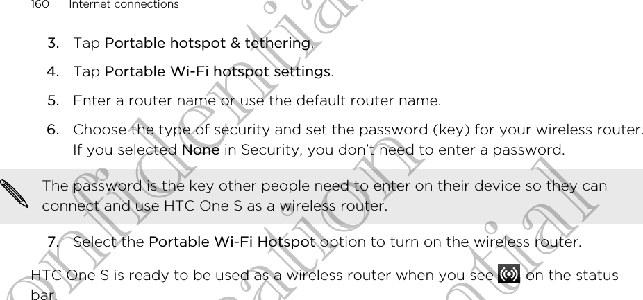 3. Tap Portable hotspot &amp; tethering.4. Tap Portable Wi-Fi hotspot settings.5. Enter a router name or use the default router name.6. Choose the type of security and set the password (key) for your wireless router.If you selected None in Security, you don’t need to enter a password. The password is the key other people need to enter on their device so they canconnect and use HTC One S as a wireless router.7. Select the Portable Wi-Fi Hotspot option to turn on the wireless router.HTC One S is ready to be used as a wireless router when you see   on the statusbar.160 Internet connectionsHTC Confidential For Certification HTC Confidential For Certification HTC Confidential For Certification