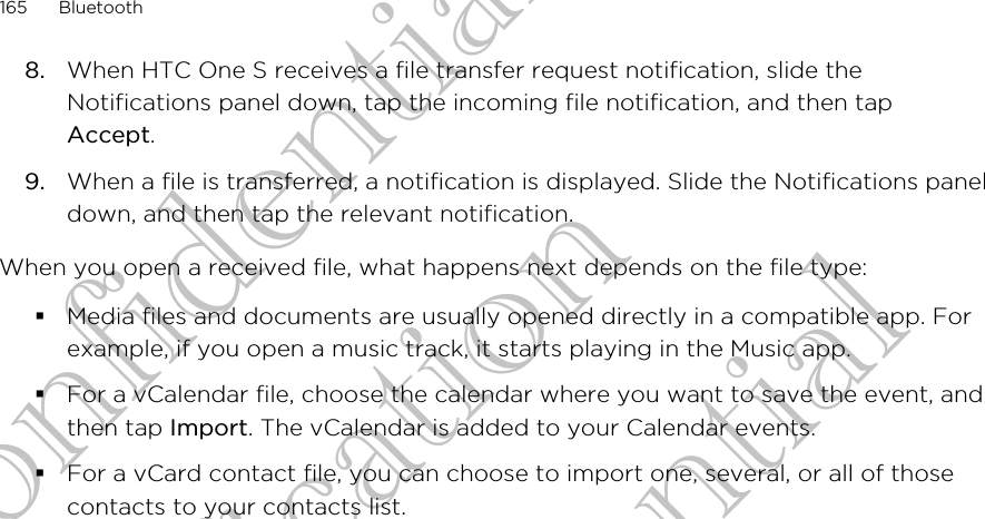 8. When HTC One S receives a file transfer request notification, slide theNotifications panel down, tap the incoming file notification, and then tapAccept.9. When a file is transferred, a notification is displayed. Slide the Notifications paneldown, and then tap the relevant notification.When you open a received file, what happens next depends on the file type:§Media files and documents are usually opened directly in a compatible app. Forexample, if you open a music track, it starts playing in the Music app.§For a vCalendar file, choose the calendar where you want to save the event, andthen tap Import. The vCalendar is added to your Calendar events.§For a vCard contact file, you can choose to import one, several, or all of thosecontacts to your contacts list.165 BluetoothHTC Confidential For Certification HTC Confidential For Certification HTC Confidential For Certification