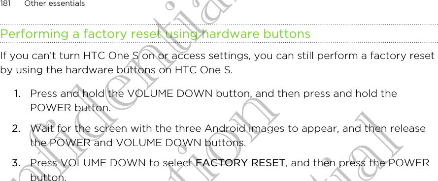 Performing a factory reset using hardware buttonsIf you can’t turn HTC One S on or access settings, you can still perform a factory resetby using the hardware buttons on HTC One S.1. Press and hold the VOLUME DOWN button, and then press and hold thePOWER button.2. Wait for the screen with the three Android images to appear, and then releasethe POWER and VOLUME DOWN buttons.3. Press VOLUME DOWN to select FACTORY RESET, and then press the POWERbutton.181 Other essentialsHTC Confidential For Certification HTC Confidential For Certification HTC Confidential For Certification