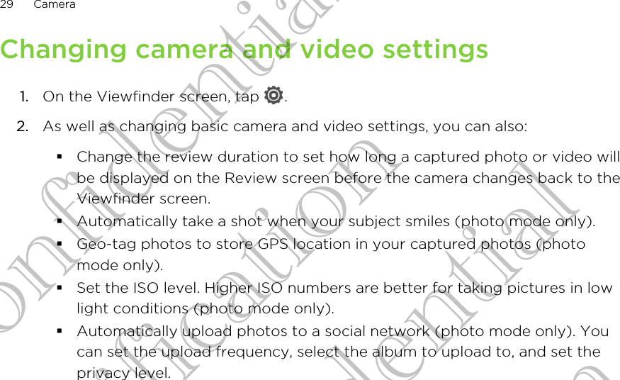 Changing camera and video settings1. On the Viewfinder screen, tap  .2. As well as changing basic camera and video settings, you can also:§Change the review duration to set how long a captured photo or video willbe displayed on the Review screen before the camera changes back to theViewfinder screen.§Automatically take a shot when your subject smiles (photo mode only).§Geo-tag photos to store GPS location in your captured photos (photomode only).§Set the ISO level. Higher ISO numbers are better for taking pictures in lowlight conditions (photo mode only).§Automatically upload photos to a social network (photo mode only). Youcan set the upload frequency, select the album to upload to, and set theprivacy level.29 CameraHTC Confidential For Certification HTC Confidential For Certification HTC Confidential For Certification
