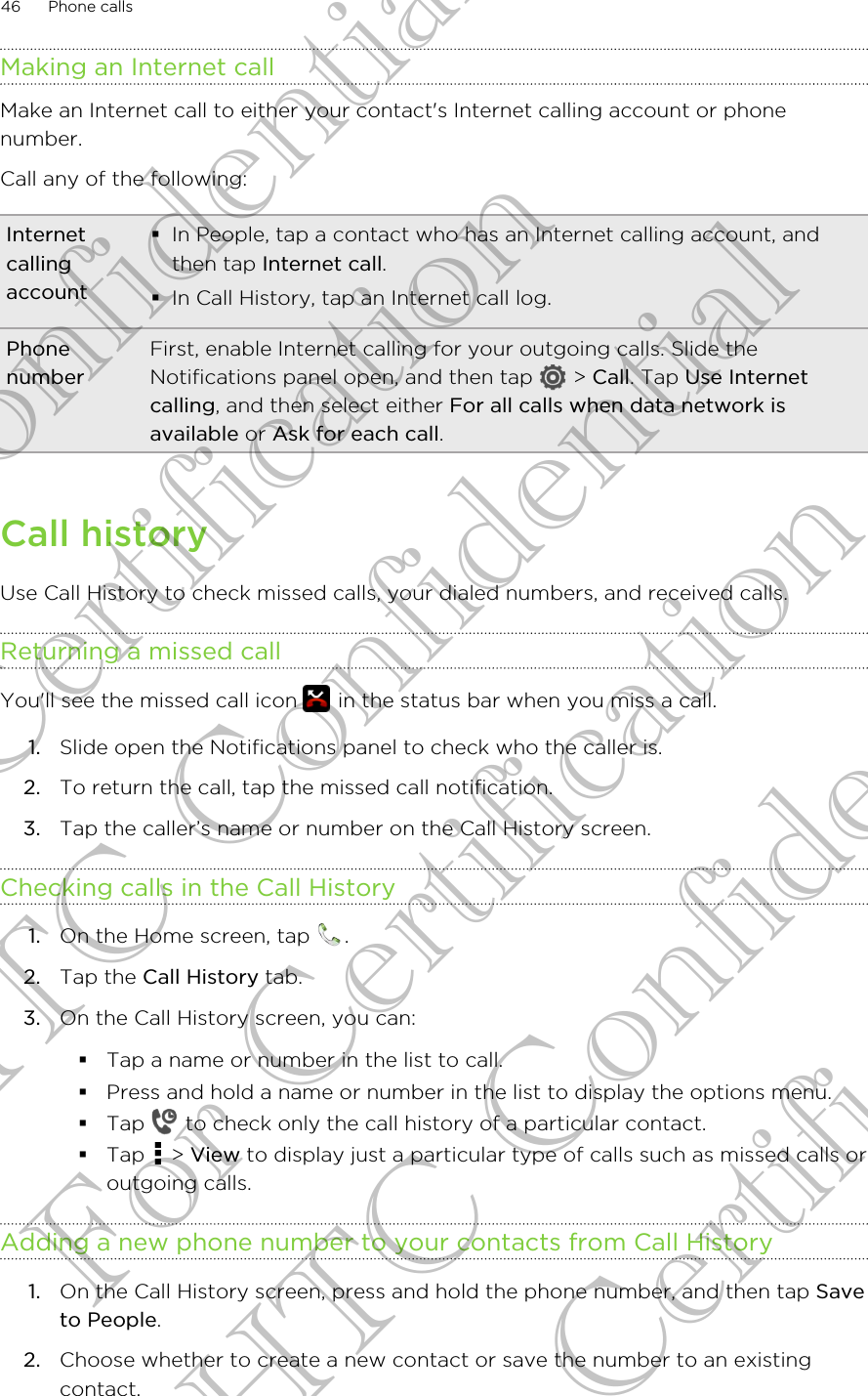 Making an Internet callMake an Internet call to either your contact&apos;s Internet calling account or phonenumber.Call any of the following:Internetcallingaccount§In People, tap a contact who has an Internet calling account, andthen tap Internet call.§In Call History, tap an Internet call log.PhonenumberFirst, enable Internet calling for your outgoing calls. Slide theNotifications panel open, and then tap   &gt; Call. Tap Use Internetcalling, and then select either For all calls when data network isavailable or Ask for each call.Call historyUse Call History to check missed calls, your dialed numbers, and received calls.Returning a missed callYou&apos;ll see the missed call icon   in the status bar when you miss a call.1. Slide open the Notifications panel to check who the caller is.2. To return the call, tap the missed call notification.3. Tap the caller’s name or number on the Call History screen.Checking calls in the Call History1. On the Home screen, tap  .2. Tap the Call History tab.3. On the Call History screen, you can:§Tap a name or number in the list to call.§Press and hold a name or number in the list to display the options menu.§Tap   to check only the call history of a particular contact.§Tap   &gt; View to display just a particular type of calls such as missed calls oroutgoing calls.Adding a new phone number to your contacts from Call History1. On the Call History screen, press and hold the phone number, and then tap Saveto People.2. Choose whether to create a new contact or save the number to an existingcontact.46 Phone callsHTC Confidential For Certification HTC Confidential For Certification HTC Confidential For Certification
