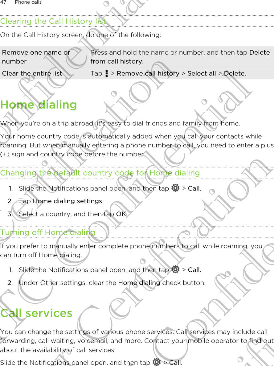 Clearing the Call History listOn the Call History screen, do one of the following:Remove one name ornumberPress and hold the name or number, and then tap Deletefrom call history.Clear the entire list Tap   &gt; Remove call history &gt; Select all &gt; Delete.Home dialingWhen you&apos;re on a trip abroad, it&apos;s easy to dial friends and family from home.Your home country code is automatically added when you call your contacts whileroaming. But when manually entering a phone number to call, you need to enter a plus(+) sign and country code before the number.Changing the default country code for Home dialing1. Slide the Notifications panel open, and then tap   &gt; Call.2. Tap Home dialing settings.3. Select a country, and then tap OK.Turning off Home dialingIf you prefer to manually enter complete phone numbers to call while roaming, youcan turn off Home dialing.1. Slide the Notifications panel open, and then tap   &gt; Call.2. Under Other settings, clear the Home dialing check button.Call servicesYou can change the settings of various phone services. Call services may include callforwarding, call waiting, voicemail, and more. Contact your mobile operator to find outabout the availability of call services.Slide the Notifications panel open, and then tap   &gt; Call.47 Phone callsHTC Confidential For Certification HTC Confidential For Certification HTC Confidential For Certification