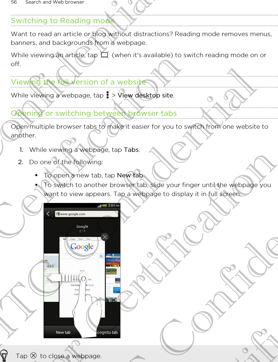 Switching to Reading modeWant to read an article or blog without distractions? Reading mode removes menus,banners, and backgrounds from a webpage.While viewing an article, tap   (when it&apos;s available) to switch reading mode on oroff.Viewing the full version of a websiteWhile viewing a webpage, tap   &gt; View desktop site.Opening or switching between browser tabsOpen multiple browser tabs to make it easier for you to switch from one website toanother.1. While viewing a webpage, tap Tabs.2. Do one of the following:§To open a new tab, tap New tab.§To switch to another browser tab, slide your finger until the webpage youwant to view appears. Tap a webpage to display it in full screen.Tap   to close a webpage.56 Search and Web browserHTC Confidential For Certification HTC Confidential For Certification HTC Confidential For Certification
