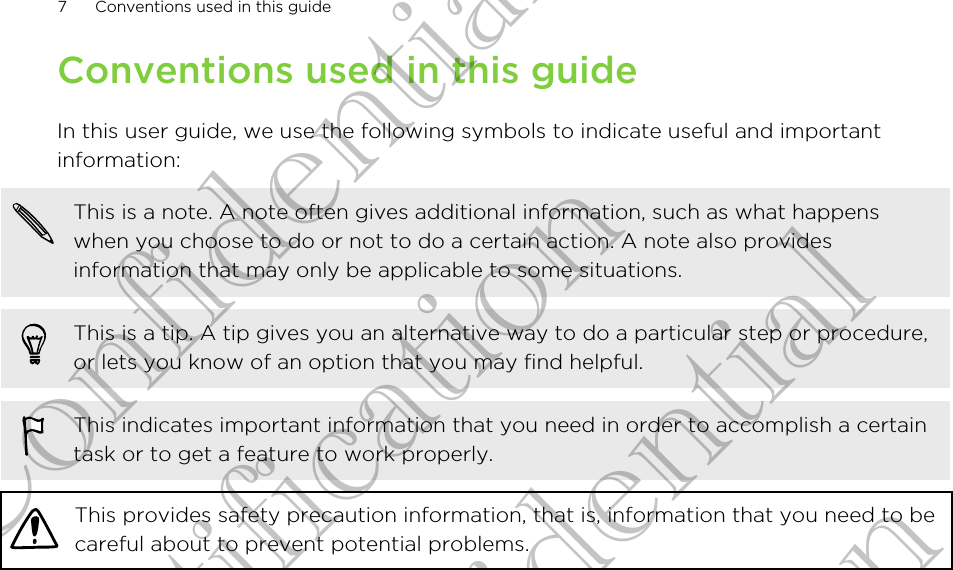 Conventions used in this guideIn this user guide, we use the following symbols to indicate useful and importantinformation:This is a note. A note often gives additional information, such as what happenswhen you choose to do or not to do a certain action. A note also providesinformation that may only be applicable to some situations.This is a tip. A tip gives you an alternative way to do a particular step or procedure,or lets you know of an option that you may find helpful.This indicates important information that you need in order to accomplish a certaintask or to get a feature to work properly.This provides safety precaution information, that is, information that you need to becareful about to prevent potential problems.7 Conventions used in this guideHTC Confidential For Certification HTC Confidential For Certification HTC Confidential For Certification