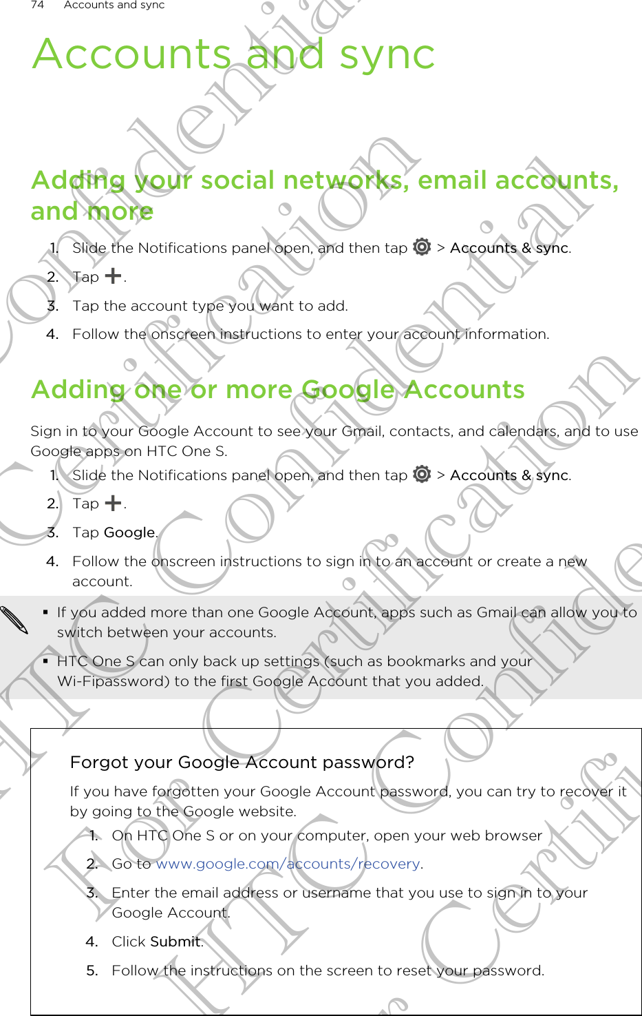 Accounts and syncAdding your social networks, email accounts,and more1. Slide the Notifications panel open, and then tap   &gt; Accounts &amp; sync.2. Tap  .3. Tap the account type you want to add.4. Follow the onscreen instructions to enter your account information.Adding one or more Google AccountsSign in to your Google Account to see your Gmail, contacts, and calendars, and to useGoogle apps on HTC One S.1. Slide the Notifications panel open, and then tap   &gt; Accounts &amp; sync.2. Tap  .3. Tap Google.4. Follow the onscreen instructions to sign in to an account or create a newaccount.§If you added more than one Google Account, apps such as Gmail can allow you toswitch between your accounts.§HTC One S can only back up settings (such as bookmarks and yourWi-Fipassword) to the first Google Account that you added.Forgot your Google Account password?If you have forgotten your Google Account password, you can try to recover itby going to the Google website.1. On HTC One S or on your computer, open your web browser2. Go to www.google.com/accounts/recovery.3. Enter the email address or username that you use to sign in to yourGoogle Account.4. Click Submit.5. Follow the instructions on the screen to reset your password.74 Accounts and syncHTC Confidential For Certification HTC Confidential For Certification HTC Confidential For Certification