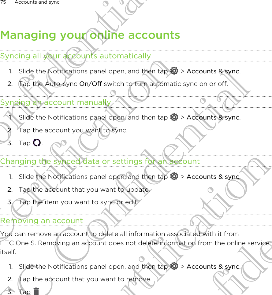 Managing your online accountsSyncing all your accounts automatically1. Slide the Notifications panel open, and then tap   &gt; Accounts &amp; sync.2. Tap the Auto-sync On/Off switch to turn automatic sync on or off.Syncing an account manually1. Slide the Notifications panel open, and then tap   &gt; Accounts &amp; sync.2. Tap the account you want to sync.3. Tap  .Changing the synced data or settings for an account1. Slide the Notifications panel open, and then tap   &gt; Accounts &amp; sync.2. Tap the account that you want to update.3. Tap the item you want to sync or edit.Removing an accountYou can remove an account to delete all information associated with it fromHTC One S. Removing an account does not delete information from the online serviceitself.1. Slide the Notifications panel open, and then tap   &gt; Accounts &amp; sync.2. Tap the account that you want to remove.3. Tap  .75 Accounts and syncHTC Confidential For Certification HTC Confidential For Certification HTC Confidential For Certification