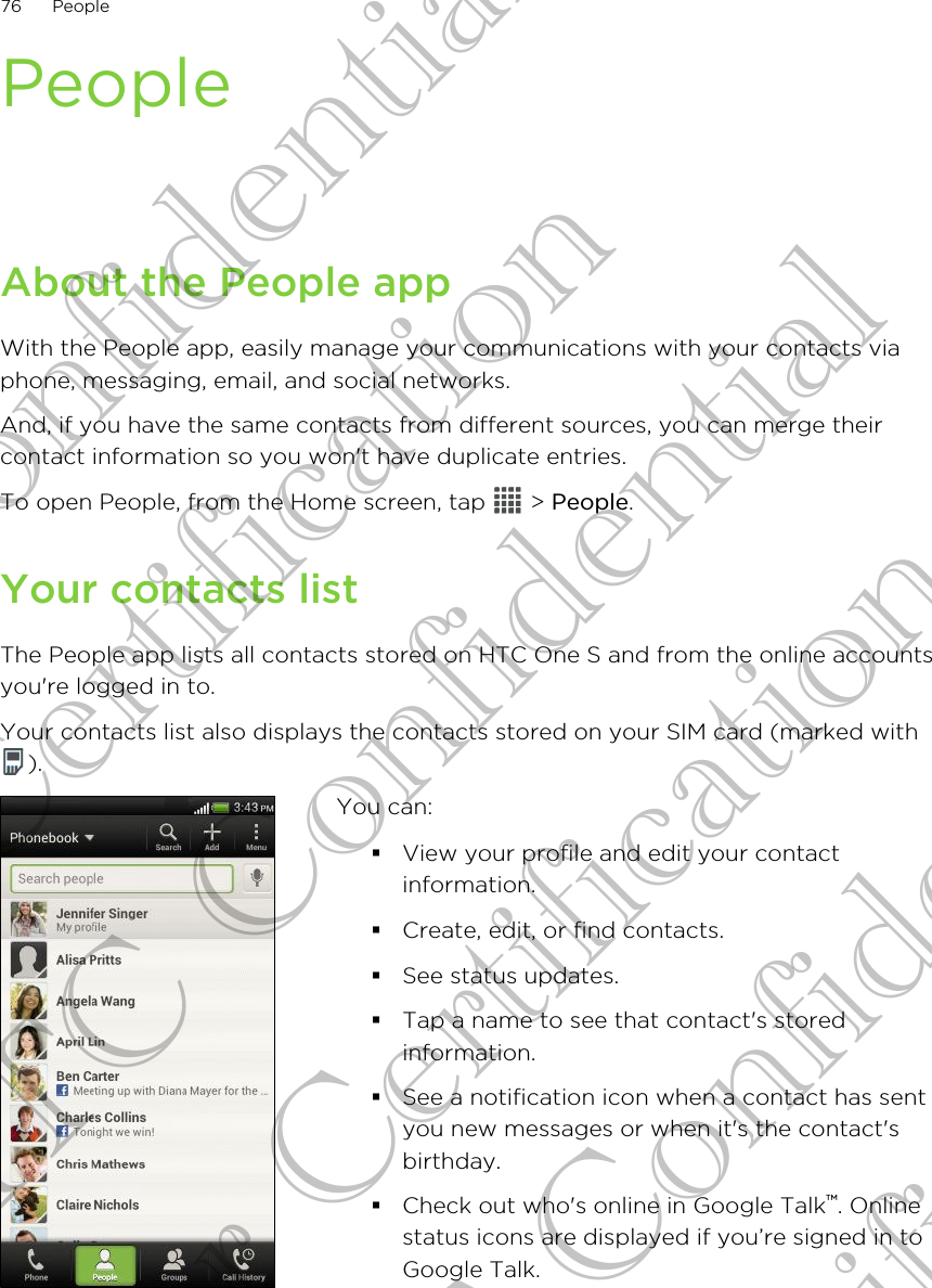 PeopleAbout the People appWith the People app, easily manage your communications with your contacts viaphone, messaging, email, and social networks.And, if you have the same contacts from different sources, you can merge theircontact information so you won&apos;t have duplicate entries.To open People, from the Home screen, tap   &gt; People.Your contacts listThe People app lists all contacts stored on HTC One S and from the online accountsyou&apos;re logged in to.Your contacts list also displays the contacts stored on your SIM card (marked with).You can:§View your profile and edit your contactinformation.§Create, edit, or find contacts.§See status updates.§Tap a name to see that contact&apos;s storedinformation.§See a notification icon when a contact has sentyou new messages or when it&apos;s the contact&apos;sbirthday.§Check out who&apos;s online in Google Talk™. Onlinestatus icons are displayed if you’re signed in toGoogle Talk.76 PeopleHTC Confidential For Certification HTC Confidential For Certification HTC Confidential For Certification