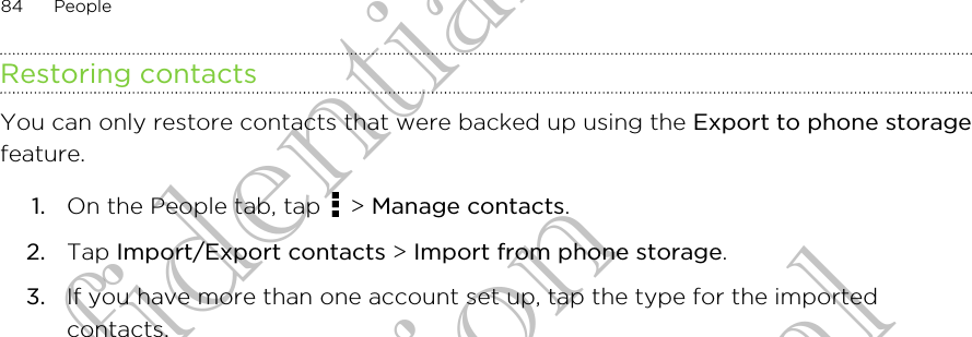 Restoring contactsYou can only restore contacts that were backed up using the Export to phone storagefeature.1. On the People tab, tap   &gt; Manage contacts.2. Tap Import/Export contacts &gt; Import from phone storage.3. If you have more than one account set up, tap the type for the importedcontacts.84 PeopleHTC Confidential For Certification HTC Confidential For Certification HTC Confidential For Certification