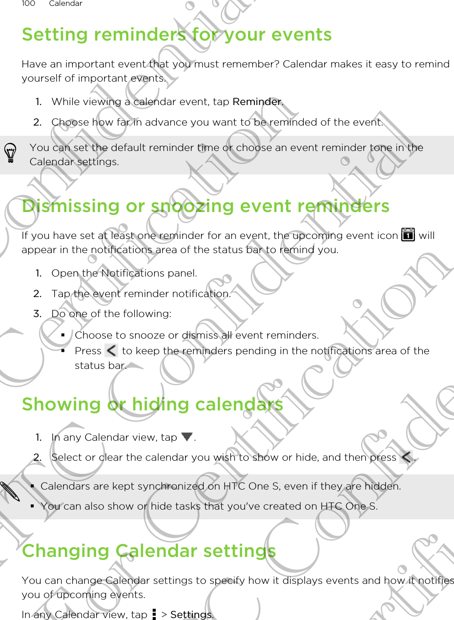 Setting reminders for your eventsHave an important event that you must remember? Calendar makes it easy to remindyourself of important events.1. While viewing a calendar event, tap Reminder.2. Choose how far in advance you want to be reminded of the event. You can set the default reminder time or choose an event reminder tone in theCalendar settings.Dismissing or snoozing event remindersIf you have set at least one reminder for an event, the upcoming event icon   willappear in the notifications area of the status bar to remind you.1. Open the Notifications panel.2. Tap the event reminder notification.3. Do one of the following:§Choose to snooze or dismiss all event reminders.§Press   to keep the reminders pending in the notifications area of thestatus bar.Showing or hiding calendars1. In any Calendar view, tap  .2. Select or clear the calendar you wish to show or hide, and then press  .§Calendars are kept synchronized on HTC One S, even if they are hidden.§You can also show or hide tasks that you&apos;ve created on HTC One S.Changing Calendar settingsYou can change Calendar settings to specify how it displays events and how it notifiesyou of upcoming events.In any Calendar view, tap   &gt; Settings.100 CalendarHTC Confidential For Certification HTC Confidential For Certification HTC Confidential For Certification