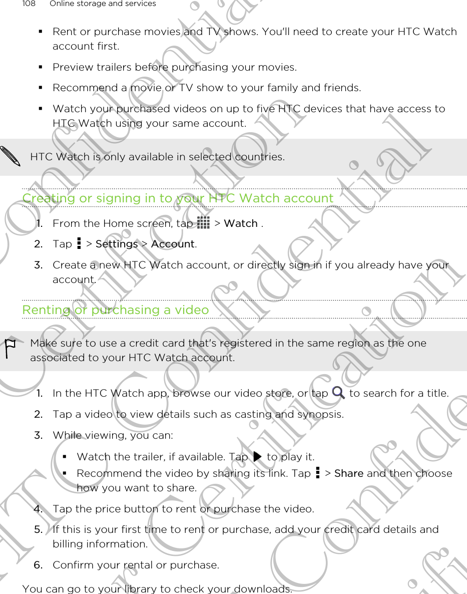 §Rent or purchase movies and TV shows. You&apos;ll need to create your HTC Watchaccount first.§Preview trailers before purchasing your movies.§Recommend a movie or TV show to your family and friends.§Watch your purchased videos on up to five HTC devices that have access toHTC Watch using your same account.HTC Watch is only available in selected countries.Creating or signing in to your HTC Watch account1. From the Home screen, tap   &gt; Watch .2. Tap   &gt; Settings &gt; Account.3. Create a new HTC Watch account, or directly sign in if you already have youraccount.Renting or purchasing a videoMake sure to use a credit card that&apos;s registered in the same region as the oneassociated to your HTC Watch account.1. In the HTC Watch app, browse our video store, or tap   to search for a title.2. Tap a video to view details such as casting and synopsis.3. While viewing, you can:§Watch the trailer, if available. Tap   to play it.§Recommend the video by sharing its link. Tap   &gt; Share and then choosehow you want to share.4. Tap the price button to rent or purchase the video.5. If this is your first time to rent or purchase, add your credit card details andbilling information.6. Confirm your rental or purchase.You can go to your library to check your downloads.108 Online storage and servicesHTC Confidential For Certification HTC Confidential For Certification HTC Confidential For Certification