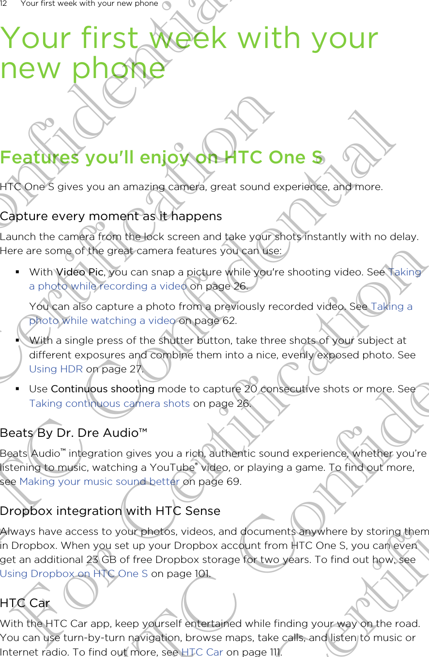 Your first week with yournew phoneFeatures you&apos;ll enjoy on HTC One SHTC One S gives you an amazing camera, great sound experience, and more.Capture every moment as it happensLaunch the camera from the lock screen and take your shots instantly with no delay.Here are some of the great camera features you can use:§With Video Pic, you can snap a picture while you&apos;re shooting video. See Takinga photo while recording a video on page 26.You can also capture a photo from a previously recorded video. See Taking aphoto while watching a video on page 62.§With a single press of the shutter button, take three shots of your subject atdifferent exposures and combine them into a nice, evenly exposed photo. See Using HDR on page 27.§Use Continuous shooting mode to capture 20 consecutive shots or more. See Taking continuous camera shots on page 26.Beats By Dr. Dre Audio™Beats Audio™ integration gives you a rich, authentic sound experience, whether you’relistening to music, watching a YouTube® video, or playing a game. To find out more,see Making your music sound better on page 69.Dropbox integration with HTC SenseAlways have access to your photos, videos, and documents anywhere by storing themin Dropbox. When you set up your Dropbox account from HTC One S, you can evenget an additional 23 GB of free Dropbox storage for two years. To find out how, see Using Dropbox on HTC One S on page 101.HTC CarWith the HTC Car app, keep yourself entertained while finding your way on the road.You can use turn-by-turn navigation, browse maps, take calls, and listen to music orInternet radio. To find out more, see HTC Car on page 111.12 Your first week with your new phoneHTC Confidential For Certification HTC Confidential For Certification HTC Confidential For Certification