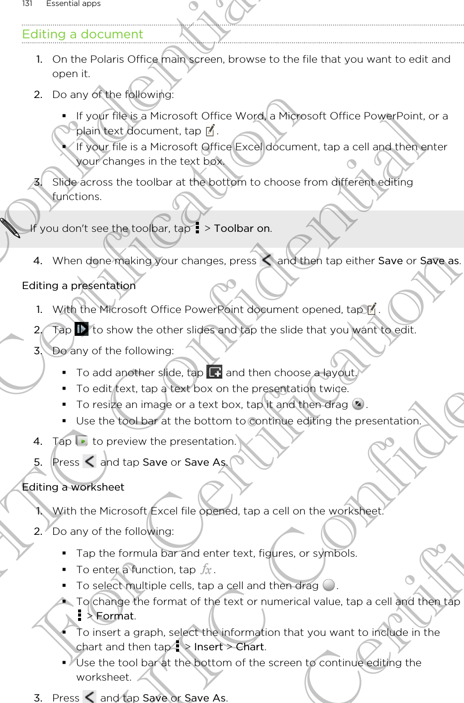 Editing a document1. On the Polaris Office main screen, browse to the file that you want to edit andopen it.2. Do any of the following:§If your file is a Microsoft Office Word, a Microsoft Office PowerPoint, or aplain text document, tap  .§If your file is a Microsoft Office Excel document, tap a cell and then enteryour changes in the text box.3. Slide across the toolbar at the bottom to choose from different editingfunctions. If you don&apos;t see the toolbar, tap   &gt; Toolbar on.4. When done making your changes, press   and then tap either Save or Save as.Editing a presentation1. With the Microsoft Office PowerPoint document opened, tap  .2. Tap   to show the other slides and tap the slide that you want to edit.3. Do any of the following:§To add another slide, tap   and then choose a layout.§To edit text, tap a text box on the presentation twice.§To resize an image or a text box, tap it and then drag  .§Use the tool bar at the bottom to continue editing the presentation.4. Tap   to preview the presentation.5. Press   and tap Save or Save As.Editing a worksheet1. With the Microsoft Excel file opened, tap a cell on the worksheet.2. Do any of the following:§Tap the formula bar and enter text, figures, or symbols.§To enter a function, tap  .§To select multiple cells, tap a cell and then drag  .§To change the format of the text or numerical value, tap a cell and then tap &gt; Format.§To insert a graph, select the information that you want to include in thechart and then tap   &gt; Insert &gt; Chart.§Use the tool bar at the bottom of the screen to continue editing theworksheet.3. Press   and tap Save or Save As.131 Essential appsHTC Confidential For Certification HTC Confidential For Certification HTC Confidential For Certification