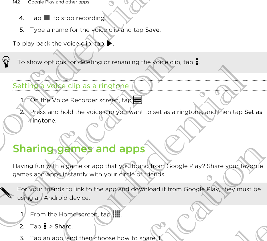 4. Tap   to stop recording.5. Type a name for the voice clip and tap Save.To play back the voice clip, tap  .To show options for deleting or renaming the voice clip, tap  .Setting a voice clip as a ringtone1. On the Voice Recorder screen, tap  .2. Press and hold the voice clip you want to set as a ringtone, and then tap Set asringtone.Sharing games and appsHaving fun with a game or app that you found from Google Play? Share your favoritegames and apps instantly with your circle of friends.For your friends to link to the app and download it from Google Play, they must beusing an Android device.1. From the Home screen, tap  .2. Tap   &gt; Share.3. Tap an app, and then choose how to share it.142 Google Play and other appsHTC Confidential For Certification HTC Confidential For Certification HTC Confidential For Certification