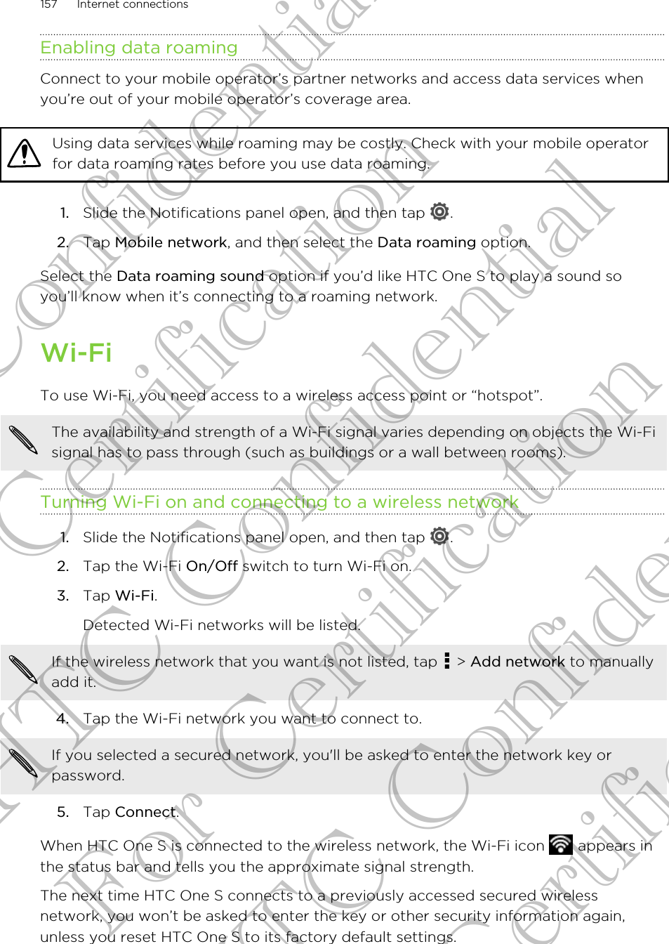 Enabling data roamingConnect to your mobile operator’s partner networks and access data services whenyou’re out of your mobile operator’s coverage area.Using data services while roaming may be costly. Check with your mobile operatorfor data roaming rates before you use data roaming.1. Slide the Notifications panel open, and then tap  .2. Tap Mobile network, and then select the Data roaming option.Select the Data roaming sound option if you’d like HTC One S to play a sound soyou’ll know when it’s connecting to a roaming network.Wi-FiTo use Wi-Fi, you need access to a wireless access point or “hotspot”.The availability and strength of a Wi-Fi signal varies depending on objects the Wi-Fisignal has to pass through (such as buildings or a wall between rooms).Turning Wi-Fi on and connecting to a wireless network1. Slide the Notifications panel open, and then tap  .2. Tap the Wi-Fi On/Off switch to turn Wi-Fi on.3. Tap Wi-Fi. Detected Wi-Fi networks will be listed.If the wireless network that you want is not listed, tap   &gt; Add network to manuallyadd it.4. Tap the Wi-Fi network you want to connect to. If you selected a secured network, you&apos;ll be asked to enter the network key orpassword.5. Tap Connect.When HTC One S is connected to the wireless network, the Wi-Fi icon   appears inthe status bar and tells you the approximate signal strength.The next time HTC One S connects to a previously accessed secured wirelessnetwork, you won’t be asked to enter the key or other security information again,unless you reset HTC One S to its factory default settings.157 Internet connectionsHTC Confidential For Certification HTC Confidential For Certification HTC Confidential For Certification
