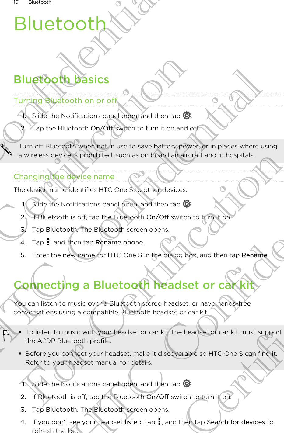 BluetoothBluetooth basicsTurning Bluetooth on or off1. Slide the Notifications panel open, and then tap  .2. Tap the Bluetooth On/Off switch to turn it on and off.Turn off Bluetooth when not in use to save battery power, or in places where usinga wireless device is prohibited, such as on board an aircraft and in hospitals.Changing the device nameThe device name identifies HTC One S to other devices.1. Slide the Notifications panel open, and then tap  .2. If Bluetooth is off, tap the Bluetooth On/Off switch to turn it on.3. Tap Bluetooth. The Bluetooth screen opens.4. Tap  , and then tap Rename phone.5. Enter the new name for HTC One S in the dialog box, and then tap Rename.Connecting a Bluetooth headset or car kitYou can listen to music over a Bluetooth stereo headset, or have hands-freeconversations using a compatible Bluetooth headset or car kit.§To listen to music with your headset or car kit, the headset or car kit must supportthe A2DP Bluetooth profile.§Before you connect your headset, make it discoverable so HTC One S can find it.Refer to your headset manual for details.1. Slide the Notifications panel open, and then tap  .2. If Bluetooth is off, tap the Bluetooth On/Off switch to turn it on.3. Tap Bluetooth. The Bluetooth screen opens.4. If you don&apos;t see your headset listed, tap  , and then tap Search for devices torefresh the list.161 BluetoothHTC Confidential For Certification HTC Confidential For Certification HTC Confidential For Certification