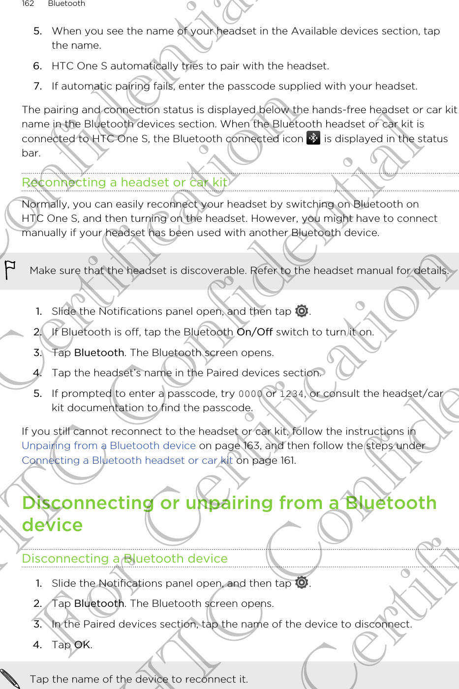 5. When you see the name of your headset in the Available devices section, tapthe name.6. HTC One S automatically tries to pair with the headset.7. If automatic pairing fails, enter the passcode supplied with your headset.The pairing and connection status is displayed below the hands-free headset or car kitname in the Bluetooth devices section. When the Bluetooth headset or car kit isconnected to HTC One S, the Bluetooth connected icon   is displayed in the statusbar.Reconnecting a headset or car kitNormally, you can easily reconnect your headset by switching on Bluetooth onHTC One S, and then turning on the headset. However, you might have to connectmanually if your headset has been used with another Bluetooth device.Make sure that the headset is discoverable. Refer to the headset manual for details.1. Slide the Notifications panel open, and then tap  .2. If Bluetooth is off, tap the Bluetooth On/Off switch to turn it on.3. Tap Bluetooth. The Bluetooth screen opens.4. Tap the headset’s name in the Paired devices section.5. If prompted to enter a passcode, try 0000 or 1234, or consult the headset/carkit documentation to find the passcode.If you still cannot reconnect to the headset or car kit, follow the instructions in Unpairing from a Bluetooth device on page 163, and then follow the steps under Connecting a Bluetooth headset or car kit on page 161.Disconnecting or unpairing from a BluetoothdeviceDisconnecting a Bluetooth device1. Slide the Notifications panel open, and then tap  .2. Tap Bluetooth. The Bluetooth screen opens.3. In the Paired devices section, tap the name of the device to disconnect.4. Tap OK.Tap the name of the device to reconnect it.162 BluetoothHTC Confidential For Certification HTC Confidential For Certification HTC Confidential For Certification