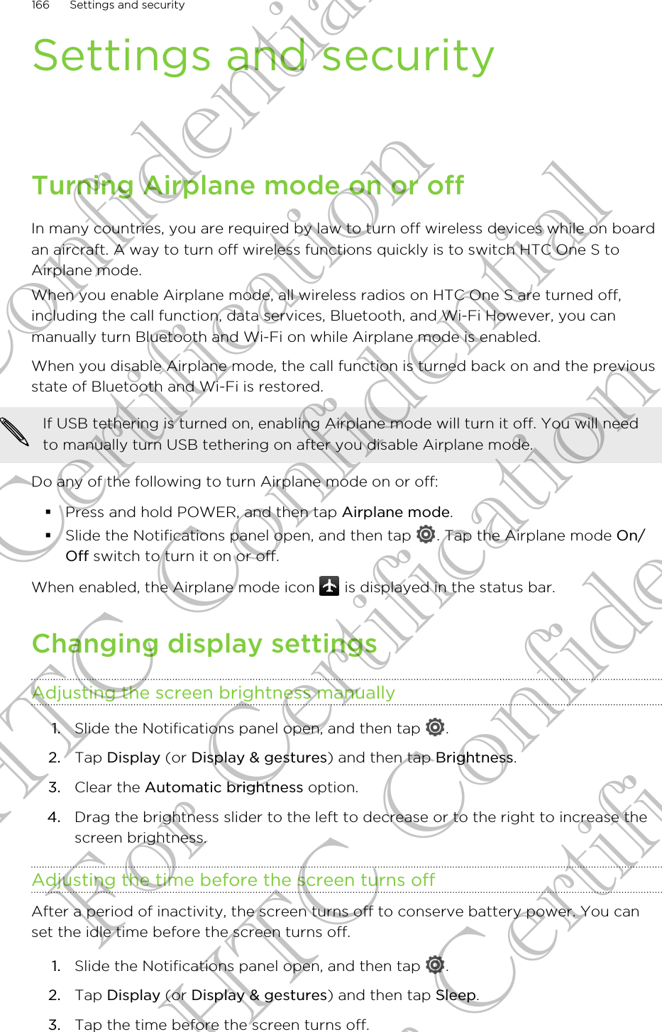 Settings and securityTurning Airplane mode on or offIn many countries, you are required by law to turn off wireless devices while on boardan aircraft. A way to turn off wireless functions quickly is to switch HTC One S toAirplane mode.When you enable Airplane mode, all wireless radios on HTC One S are turned off,including the call function, data services, Bluetooth, and Wi-Fi However, you canmanually turn Bluetooth and Wi-Fi on while Airplane mode is enabled.When you disable Airplane mode, the call function is turned back on and the previousstate of Bluetooth and Wi-Fi is restored.If USB tethering is turned on, enabling Airplane mode will turn it off. You will needto manually turn USB tethering on after you disable Airplane mode.Do any of the following to turn Airplane mode on or off:§Press and hold POWER, and then tap Airplane mode.§Slide the Notifications panel open, and then tap  . Tap the Airplane mode On/Off switch to turn it on or off.When enabled, the Airplane mode icon   is displayed in the status bar.Changing display settingsAdjusting the screen brightness manually1. Slide the Notifications panel open, and then tap  .2. Tap Display (or Display &amp; gestures) and then tap Brightness.3. Clear the Automatic brightness option.4. Drag the brightness slider to the left to decrease or to the right to increase thescreen brightness.Adjusting the time before the screen turns offAfter a period of inactivity, the screen turns off to conserve battery power. You canset the idle time before the screen turns off.1. Slide the Notifications panel open, and then tap  .2. Tap Display (or Display &amp; gestures) and then tap Sleep.3. Tap the time before the screen turns off.166 Settings and securityHTC Confidential For Certification HTC Confidential For Certification HTC Confidential For Certification