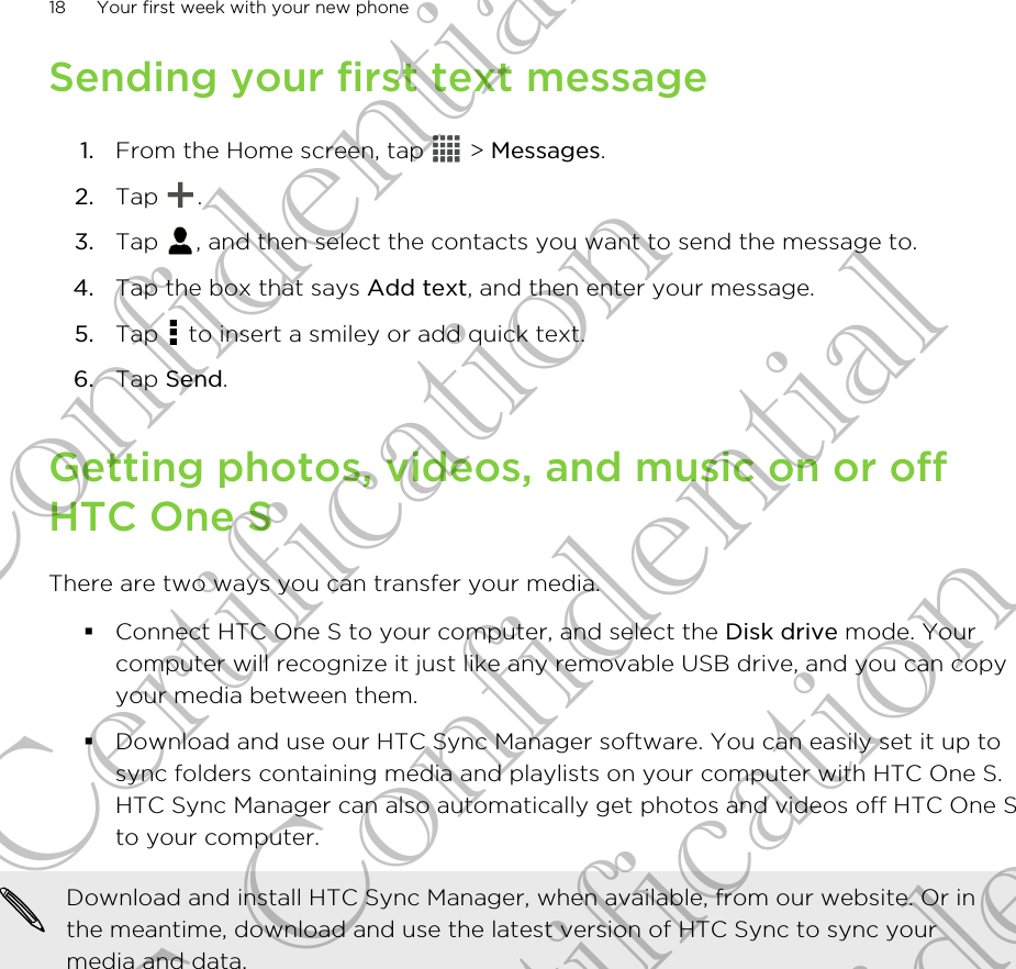 Sending your first text message1. From the Home screen, tap   &gt; Messages.2. Tap  .3. Tap  , and then select the contacts you want to send the message to.4. Tap the box that says Add text, and then enter your message.5. Tap   to insert a smiley or add quick text.6. Tap Send.Getting photos, videos, and music on or offHTC One SThere are two ways you can transfer your media.§Connect HTC One S to your computer, and select the Disk drive mode. Yourcomputer will recognize it just like any removable USB drive, and you can copyyour media between them.§Download and use our HTC Sync Manager software. You can easily set it up tosync folders containing media and playlists on your computer with HTC One S.HTC Sync Manager can also automatically get photos and videos off HTC One Sto your computer.Download and install HTC Sync Manager, when available, from our website. Or inthe meantime, download and use the latest version of HTC Sync to sync yourmedia and data.18 Your first week with your new phoneHTC Confidential For Certification HTC Confidential For Certification HTC Confidential For Certification