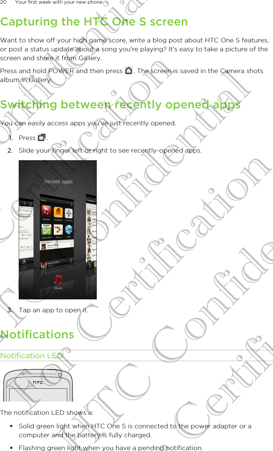 Capturing the HTC One S screenWant to show off your high game score, write a blog post about HTC One S features,or post a status update about a song you&apos;re playing? It&apos;s easy to take a picture of thescreen and share it from Gallery.Press and hold POWER and then press  . The screen is saved in the Camera shotsalbum in Gallery.Switching between recently opened appsYou can easily access apps you&apos;ve just recently opened.1. Press  .2. Slide your finger left or right to see recently-opened apps. 3. Tap an app to open it.NotificationsNotification LEDThe notification LED shows a:§Solid green light when HTC One S is connected to the power adapter or acomputer and the battery is fully charged.§Flashing green light when you have a pending notification.20 Your first week with your new phoneHTC Confidential For Certification HTC Confidential For Certification HTC Confidential For Certification