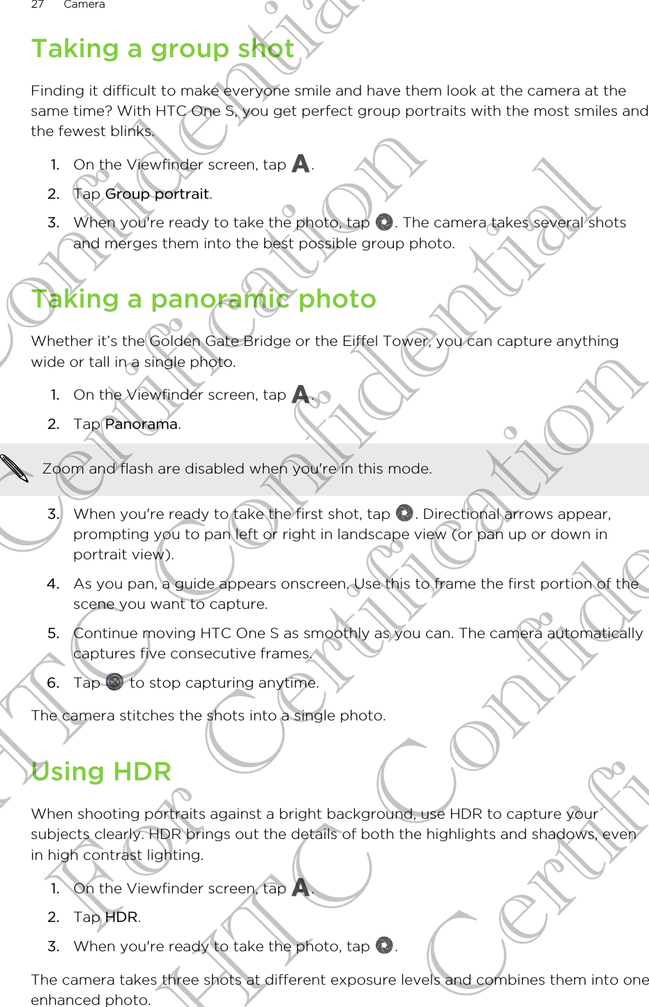Taking a group shotFinding it difficult to make everyone smile and have them look at the camera at thesame time? With HTC One S, you get perfect group portraits with the most smiles andthe fewest blinks.1. On the Viewfinder screen, tap  .2. Tap Group portrait.3. When you&apos;re ready to take the photo, tap  . The camera takes several shotsand merges them into the best possible group photo.Taking a panoramic photoWhether it’s the Golden Gate Bridge or the Eiffel Tower, you can capture anythingwide or tall in a single photo.1. On the Viewfinder screen, tap  .2. Tap Panorama. Zoom and flash are disabled when you&apos;re in this mode.3. When you&apos;re ready to take the first shot, tap  . Directional arrows appear,prompting you to pan left or right in landscape view (or pan up or down inportrait view).4. As you pan, a guide appears onscreen. Use this to frame the first portion of thescene you want to capture.5. Continue moving HTC One S as smoothly as you can. The camera automaticallycaptures five consecutive frames.6. Tap   to stop capturing anytime.The camera stitches the shots into a single photo.Using HDRWhen shooting portraits against a bright background, use HDR to capture yoursubjects clearly. HDR brings out the details of both the highlights and shadows, evenin high contrast lighting.1. On the Viewfinder screen, tap  .2. Tap HDR.3. When you&apos;re ready to take the photo, tap  .The camera takes three shots at different exposure levels and combines them into oneenhanced photo.27 CameraHTC Confidential For Certification HTC Confidential For Certification HTC Confidential For Certification