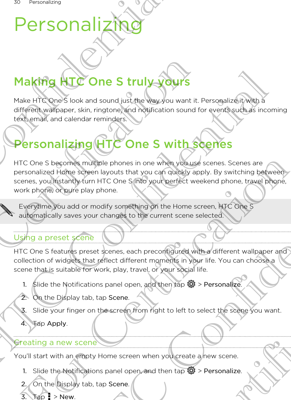 PersonalizingMaking HTC One S truly yoursMake HTC One S look and sound just the way you want it. Personalize it with adifferent wallpaper, skin, ringtone, and notification sound for events such as incomingtext, email, and calendar reminders.Personalizing HTC One S with scenesHTC One S becomes multiple phones in one when you use scenes. Scenes arepersonalized Home screen layouts that you can quickly apply. By switching betweenscenes, you instantly turn HTC One S into your perfect weekend phone, travel phone,work phone, or pure play phone.Everytime you add or modify something on the Home screen, HTC One Sautomatically saves your changes to the current scene selected.Using a preset sceneHTC One S features preset scenes, each preconfigured with a different wallpaper andcollection of widgets that reflect different moments in your life. You can choose ascene that is suitable for work, play, travel, or your social life.1. Slide the Notifications panel open, and then tap   &gt; Personalize.2. On the Display tab, tap Scene.3. Slide your finger on the screen from right to left to select the scene you want.4. Tap Apply.Creating a new sceneYou’ll start with an empty Home screen when you create a new scene.1. Slide the Notifications panel open, and then tap   &gt; Personalize.2. On the Display tab, tap Scene.3. Tap   &gt; New.30 PersonalizingHTC Confidential For Certification HTC Confidential For Certification HTC Confidential For Certification