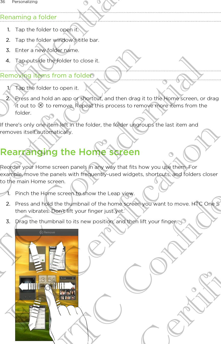 Renaming a folder1. Tap the folder to open it.2. Tap the folder window’s title bar.3. Enter a new folder name.4. Tap outside the folder to close it.Removing items from a folder1. Tap the folder to open it.2. Press and hold an app or shortcut, and then drag it to the Home screen, or dragit out to   to remove. Repeat this process to remove more items from thefolder.If there&apos;s only one item left in the folder, the folder ungroups the last item andremoves itself automatically.Rearranging the Home screenReorder your Home screen panels in any way that fits how you use them. Forexample, move the panels with frequently-used widgets, shortcuts, and folders closerto the main Home screen.1. Pinch the Home screen to show the Leap view.2. Press and hold the thumbnail of the home screen you want to move. HTC One Sthen vibrates. Don’t lift your finger just yet.3. Drag the thumbnail to its new position, and then lift your finger. 36 PersonalizingHTC Confidential For Certification HTC Confidential For Certification HTC Confidential For Certification
