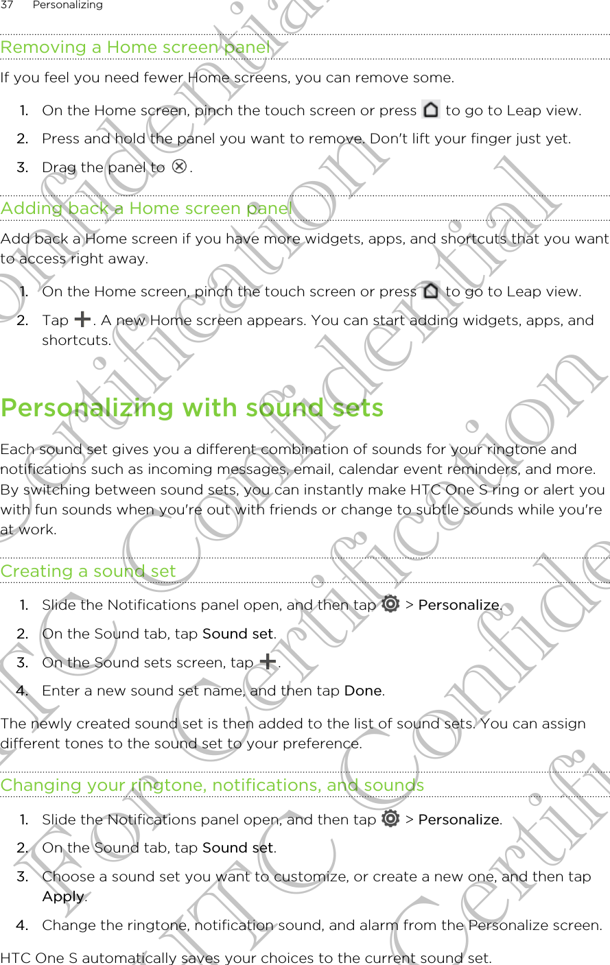 Removing a Home screen panelIf you feel you need fewer Home screens, you can remove some.1. On the Home screen, pinch the touch screen or press   to go to Leap view.2. Press and hold the panel you want to remove. Don&apos;t lift your finger just yet.3. Drag the panel to  .Adding back a Home screen panelAdd back a Home screen if you have more widgets, apps, and shortcuts that you wantto access right away.1. On the Home screen, pinch the touch screen or press   to go to Leap view.2. Tap  . A new Home screen appears. You can start adding widgets, apps, andshortcuts.Personalizing with sound setsEach sound set gives you a different combination of sounds for your ringtone andnotifications such as incoming messages, email, calendar event reminders, and more.By switching between sound sets, you can instantly make HTC One S ring or alert youwith fun sounds when you&apos;re out with friends or change to subtle sounds while you&apos;reat work.Creating a sound set1. Slide the Notifications panel open, and then tap   &gt; Personalize.2. On the Sound tab, tap Sound set.3. On the Sound sets screen, tap  .4. Enter a new sound set name, and then tap Done.The newly created sound set is then added to the list of sound sets. You can assigndifferent tones to the sound set to your preference.Changing your ringtone, notifications, and sounds1. Slide the Notifications panel open, and then tap   &gt; Personalize.2. On the Sound tab, tap Sound set.3. Choose a sound set you want to customize, or create a new one, and then tapApply.4. Change the ringtone, notification sound, and alarm from the Personalize screen.HTC One S automatically saves your choices to the current sound set.37 PersonalizingHTC Confidential For Certification HTC Confidential For Certification HTC Confidential For Certification