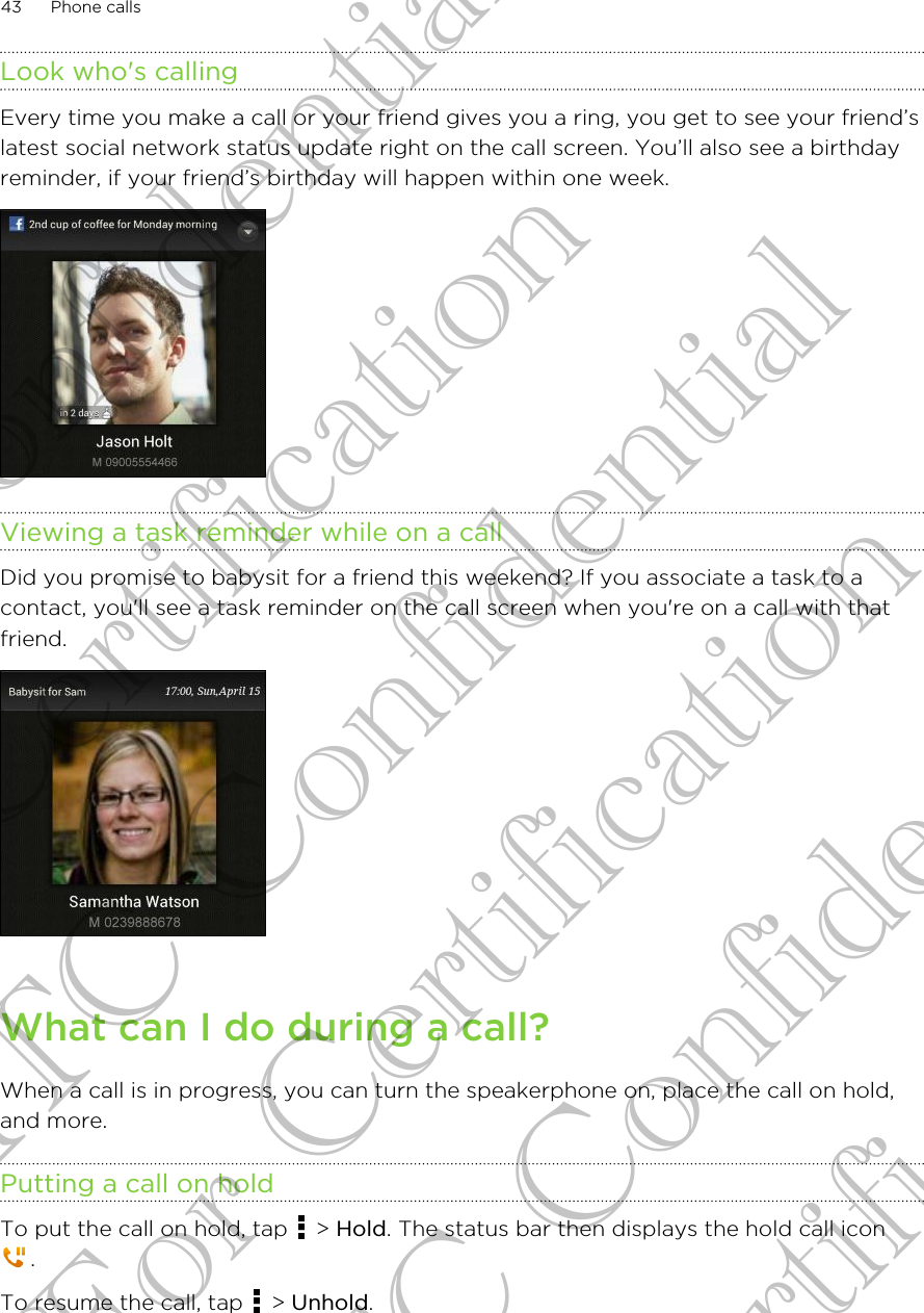 Look who&apos;s callingEvery time you make a call or your friend gives you a ring, you get to see your friend’slatest social network status update right on the call screen. You’ll also see a birthdayreminder, if your friend’s birthday will happen within one week.Viewing a task reminder while on a callDid you promise to babysit for a friend this weekend? If you associate a task to acontact, you&apos;ll see a task reminder on the call screen when you&apos;re on a call with thatfriend.What can I do during a call?When a call is in progress, you can turn the speakerphone on, place the call on hold,and more.Putting a call on holdTo put the call on hold, tap   &gt; Hold. The status bar then displays the hold call icon.To resume the call, tap   &gt; Unhold.43 Phone callsHTC Confidential For Certification HTC Confidential For Certification HTC Confidential For Certification