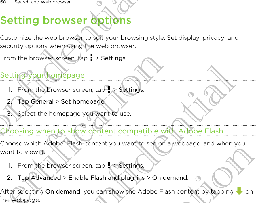 Setting browser optionsCustomize the web browser to suit your browsing style. Set display, privacy, andsecurity options when using the web browser.From the browser screen, tap   &gt; Settings.Setting your homepage1. From the browser screen, tap   &gt; Settings.2. Tap General &gt; Set homepage.3. Select the homepage you want to use.Choosing when to show content compatible with Adobe FlashChoose which Adobe® Flash content you want to see on a webpage, and when youwant to view it.1. From the browser screen, tap   &gt; Settings.2. Tap Advanced &gt; Enable Flash and plug-ins &gt; On demand.After selecting On demand, you can show the Adobe Flash content by tapping   onthe webpage.60 Search and Web browserHTC Confidential For Certification HTC Confidential For Certification HTC Confidential For Certification