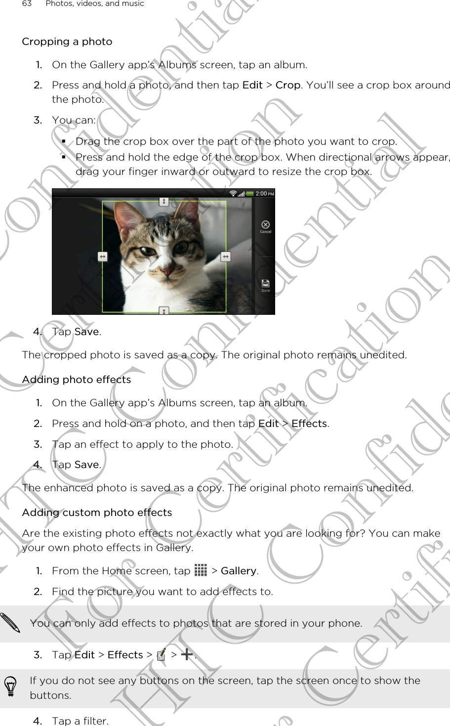 Cropping a photo1. On the Gallery app’s Albums screen, tap an album.2. Press and hold a photo, and then tap Edit &gt; Crop. You’ll see a crop box aroundthe photo.3. You can:§Drag the crop box over the part of the photo you want to crop.§Press and hold the edge of the crop box. When directional arrows appear,drag your finger inward or outward to resize the crop box.4. Tap Save.The cropped photo is saved as a copy. The original photo remains unedited.Adding photo effects1. On the Gallery app’s Albums screen, tap an album.2. Press and hold on a photo, and then tap Edit &gt; Effects.3. Tap an effect to apply to the photo.4. Tap Save.The enhanced photo is saved as a copy. The original photo remains unedited.Adding custom photo effectsAre the existing photo effects not exactly what you are looking for? You can makeyour own photo effects in Gallery.1. From the Home screen, tap   &gt; Gallery.2. Find the picture you want to add effects to. You can only add effects to photos that are stored in your phone.3. Tap Edit &gt; Effects &gt;   &gt;  . If you do not see any buttons on the screen, tap the screen once to show thebuttons.4. Tap a filter.63 Photos, videos, and musicHTC Confidential For Certification HTC Confidential For Certification HTC Confidential For Certification
