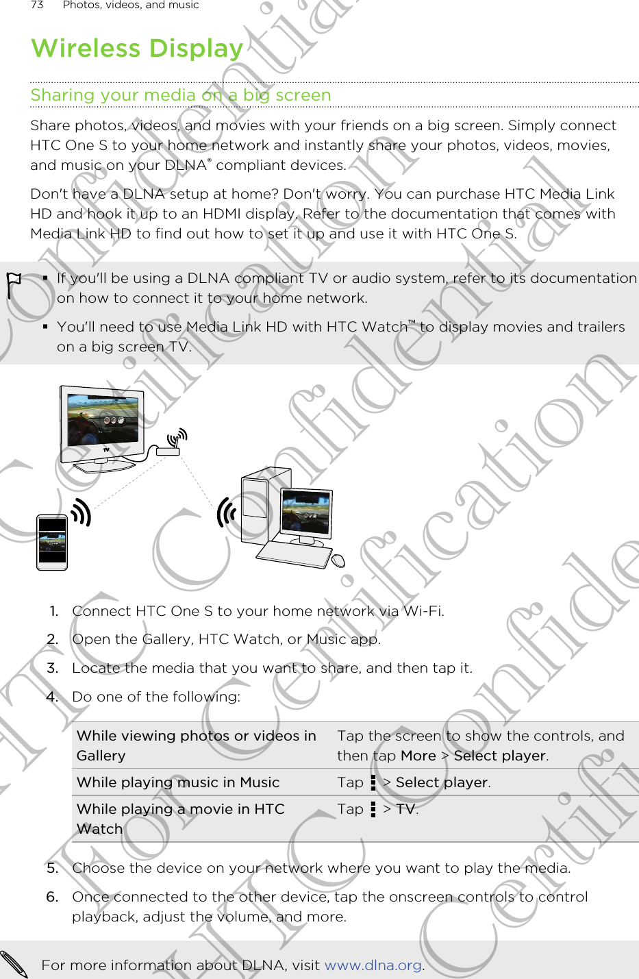 Wireless DisplaySharing your media on a big screenShare photos, videos, and movies with your friends on a big screen. Simply connectHTC One S to your home network and instantly share your photos, videos, movies,and music on your DLNA® compliant devices.Don&apos;t have a DLNA setup at home? Don&apos;t worry. You can purchase HTC Media LinkHD and hook it up to an HDMI display. Refer to the documentation that comes withMedia Link HD to find out how to set it up and use it with HTC One S.§If you&apos;ll be using a DLNA compliant TV or audio system, refer to its documentationon how to connect it to your home network.§You&apos;ll need to use Media Link HD with HTC Watch™ to display movies and trailerson a big screen TV.1. Connect HTC One S to your home network via Wi-Fi.2. Open the Gallery, HTC Watch, or Music app.3. Locate the media that you want to share, and then tap it.4. Do one of the following:While viewing photos or videos inGalleryTap the screen to show the controls, andthen tap More &gt; Select player.While playing music in Music Tap   &gt; Select player.While playing a movie in HTCWatchTap   &gt; TV.5. Choose the device on your network where you want to play the media.6. Once connected to the other device, tap the onscreen controls to controlplayback, adjust the volume, and more.For more information about DLNA, visit www.dlna.org.73 Photos, videos, and musicHTC Confidential For Certification HTC Confidential For Certification HTC Confidential For Certification