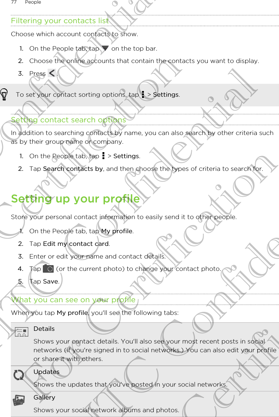 Filtering your contacts listChoose which account contacts to show.1. On the People tab, tap   on the top bar.2. Choose the online accounts that contain the contacts you want to display.3. Press  .To set your contact sorting options, tap   &gt; Settings.Setting contact search optionsIn addition to searching contacts by name, you can also search by other criteria suchas by their group name or company.1. On the People tab, tap   &gt; Settings.2. Tap Search contacts by, and then choose the types of criteria to search for.Setting up your profileStore your personal contact information to easily send it to other people.1. On the People tab, tap My profile.2. Tap Edit my contact card.3. Enter or edit your name and contact details.4. Tap   (or the current photo) to change your contact photo.5. Tap Save.What you can see on your profileWhen you tap My profile, you&apos;ll see the following tabs:DetailsShows your contact details. You&apos;ll also see your most recent posts in socialnetworks (if you&apos;re signed in to social networks.) You can also edit your profileor share it with others.UpdatesShows the updates that you&apos;ve posted in your social networks.GalleryShows your social network albums and photos.77 PeopleHTC Confidential For Certification HTC Confidential For Certification HTC Confidential For Certification