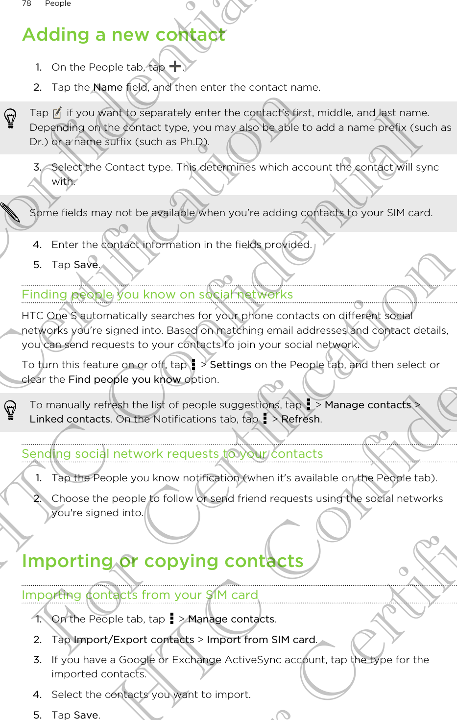 Adding a new contact1. On the People tab, tap  .2. Tap the Name field, and then enter the contact name. Tap   if you want to separately enter the contact&apos;s first, middle, and last name.Depending on the contact type, you may also be able to add a name prefix (such asDr.) or a name suffix (such as Ph.D).3. Select the Contact type. This determines which account the contact will syncwith. Some fields may not be available when you’re adding contacts to your SIM card.4. Enter the contact information in the fields provided.5. Tap Save.Finding people you know on social networksHTC One S automatically searches for your phone contacts on different socialnetworks you&apos;re signed into. Based on matching email addresses and contact details,you can send requests to your contacts to join your social network.To turn this feature on or off, tap   &gt; Settings on the People tab, and then select orclear the Find people you know option.To manually refresh the list of people suggestions, tap   &gt; Manage contacts &gt;Linked contacts. On the Notifications tab, tap   &gt; Refresh.Sending social network requests to your contacts1. Tap the People you know notification (when it&apos;s available on the People tab).2. Choose the people to follow or send friend requests using the social networksyou&apos;re signed into.Importing or copying contactsImporting contacts from your SIM card1. On the People tab, tap   &gt; Manage contacts.2. Tap Import/Export contacts &gt; Import from SIM card.3. If you have a Google or Exchange ActiveSync account, tap the type for theimported contacts.4. Select the contacts you want to import.5. Tap Save.78 PeopleHTC Confidential For Certification HTC Confidential For Certification HTC Confidential For Certification