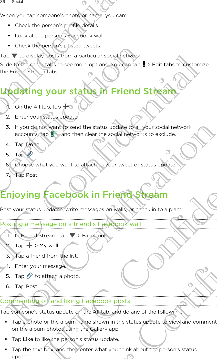 When you tap someone’s photo or name, you can:§Check the person’s profile details.§Look at the person’s Facebook wall.§Check the person’s posted tweets.Tap   to display posts from a particular social network.Slide to the other tabs to see more options. You can tap   &gt; Edit tabs to customizethe Friend Stream tabs.Updating your status in Friend Stream1. On the All tab, tap  .2. Enter your status update.3. If you do not want to send the status update to all your social networkaccounts, tap  , and then clear the social networks to exclude.4. Tap Done.5. Tap  .6. Choose what you want to attach to your tweet or status update.7. Tap Post.Enjoying Facebook in Friend StreamPost your status updates, write messages on walls, or check in to a place.Posting a message on a friend&apos;s Facebook wall1. In Friend Stream, tap   &gt; Facebook.2. Tap   &gt; My wall.3. Tap a friend from the list.4. Enter your message.5. Tap   to attach a photo.6. Tap Post.Commenting on and liking Facebook postsTap someone’s status update on the All tab, and do any of the following: §Tap a photo or the album name shown in the status update to view and commenton the album photos using the Gallery app.§Tap Like to like the person’s status update.§Tap the text box, and then enter what you think about the person’s statusupdate.86 SocialHTC Confidential For Certification HTC Confidential For Certification HTC Confidential For Certification