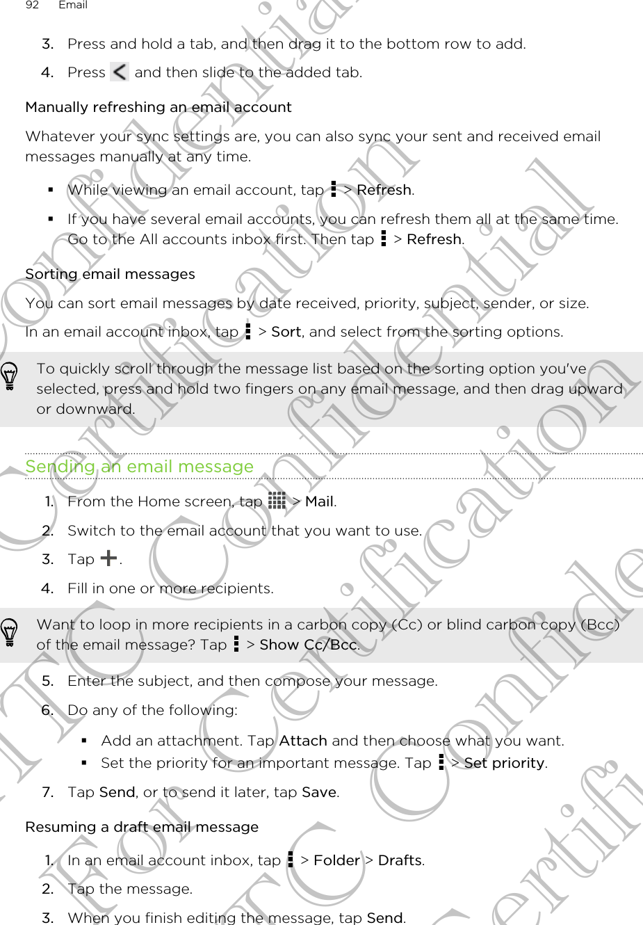 3. Press and hold a tab, and then drag it to the bottom row to add.4. Press   and then slide to the added tab.Manually refreshing an email accountWhatever your sync settings are, you can also sync your sent and received emailmessages manually at any time.§While viewing an email account, tap   &gt; Refresh.§If you have several email accounts, you can refresh them all at the same time.Go to the All accounts inbox first. Then tap   &gt; Refresh.Sorting email messagesYou can sort email messages by date received, priority, subject, sender, or size.In an email account inbox, tap   &gt; Sort, and select from the sorting options.To quickly scroll through the message list based on the sorting option you&apos;veselected, press and hold two fingers on any email message, and then drag upwardor downward.Sending an email message1. From the Home screen, tap   &gt; Mail.2. Switch to the email account that you want to use.3. Tap  .4. Fill in one or more recipients. Want to loop in more recipients in a carbon copy (Cc) or blind carbon copy (Bcc)of the email message? Tap   &gt; Show Cc/Bcc.5. Enter the subject, and then compose your message.6. Do any of the following:§Add an attachment. Tap Attach and then choose what you want.§Set the priority for an important message. Tap   &gt; Set priority.7. Tap Send, or to send it later, tap Save.Resuming a draft email message1. In an email account inbox, tap   &gt; Folder &gt; Drafts.2. Tap the message.3. When you finish editing the message, tap Send.92 EmailHTC Confidential For Certification HTC Confidential For Certification HTC Confidential For Certification
