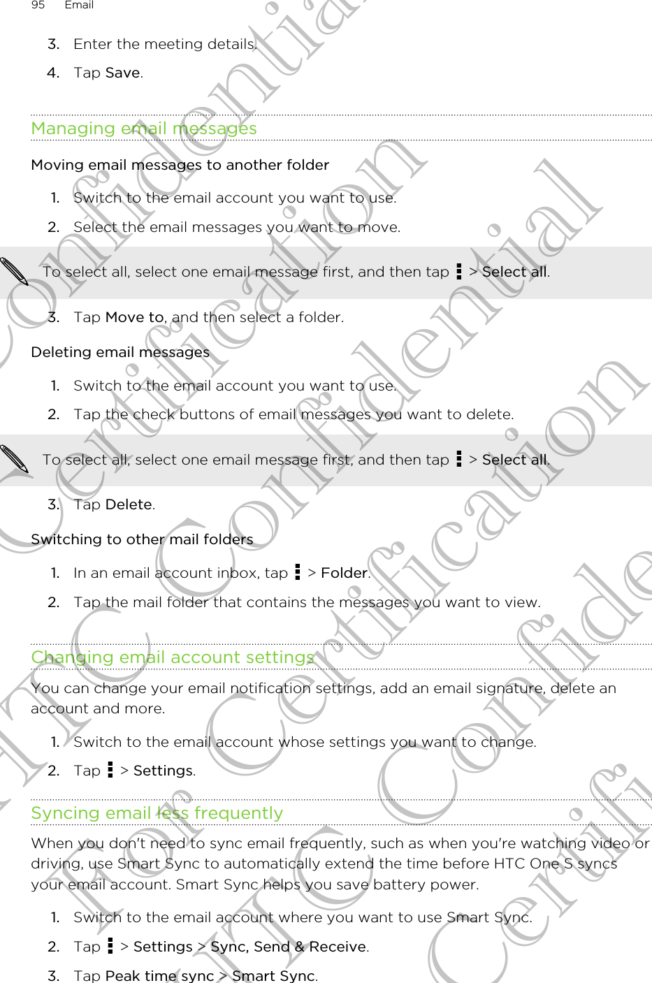 3. Enter the meeting details.4. Tap Save.Managing email messagesMoving email messages to another folder1. Switch to the email account you want to use.2. Select the email messages you want to move. To select all, select one email message first, and then tap   &gt; Select all.3. Tap Move to, and then select a folder.Deleting email messages1. Switch to the email account you want to use.2. Tap the check buttons of email messages you want to delete. To select all, select one email message first, and then tap   &gt; Select all.3. Tap Delete.Switching to other mail folders1. In an email account inbox, tap   &gt; Folder.2. Tap the mail folder that contains the messages you want to view.Changing email account settingsYou can change your email notification settings, add an email signature, delete anaccount and more.1. Switch to the email account whose settings you want to change.2. Tap   &gt; Settings.Syncing email less frequentlyWhen you don&apos;t need to sync email frequently, such as when you&apos;re watching video ordriving, use Smart Sync to automatically extend the time before HTC One S syncsyour email account. Smart Sync helps you save battery power.1. Switch to the email account where you want to use Smart Sync.2. Tap   &gt; Settings &gt; Sync, Send &amp; Receive.3. Tap Peak time sync &gt; Smart Sync.95 EmailHTC Confidential For Certification HTC Confidential For Certification HTC Confidential For Certification