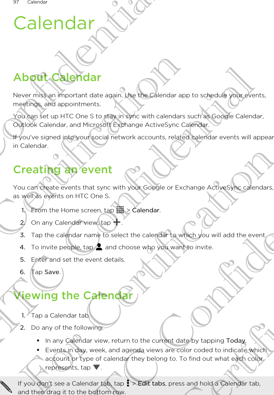 CalendarAbout CalendarNever miss an important date again. Use the Calendar app to schedule your events,meetings, and appointments.You can set up HTC One S to stay in sync with calendars such as Google Calendar,Outlook Calendar, and Microsoft Exchange ActiveSync Calendar.If you&apos;ve signed into your social network accounts, related calendar events will appearin Calendar.Creating an eventYou can create events that sync with your Google or Exchange ActiveSync calendars,as well as events on HTC One S.1. From the Home screen, tap   &gt; Calendar.2. On any Calendar view, tap  .3. Tap the calendar name to select the calendar to which you will add the event.4. To invite people, tap   and choose who you want to invite.5. Enter and set the event details.6. Tap Save.Viewing the Calendar1. Tap a Calendar tab.2. Do any of the following:§In any Calendar view, return to the current date by tapping Today.§Events in day, week, and agenda views are color coded to indicate whichaccount or type of calendar they belong to. To find out what each colorrepresents, tap  .If you don&apos;t see a Calendar tab, tap   &gt; Edit tabs, press and hold a Calendar tab,and then drag it to the bottom row.97 CalendarHTC Confidential For Certification HTC Confidential For Certification HTC Confidential For Certification