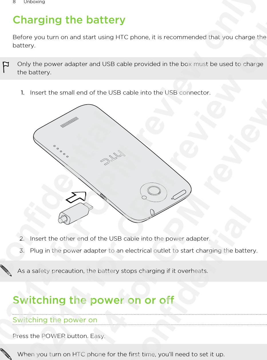 Charging the batteryBefore you turn on and start using HTC phone, it is recommended that you charge thebattery.Only the power adapter and USB cable provided in the box must be used to chargethe battery.1. Insert the small end of the USB cable into the USB connector. 2. Insert the other end of the USB cable into the power adapter.3. Plug in the power adapter to an electrical outlet to start charging the battery.As a safety precaution, the battery stops charging if it overheats.Switching the power on or offSwitching the power onPress the POWER button. Easy. When you turn on HTC phone for the first time, you’ll need to set it up.8 Unboxing              confidential 2012/02/14 for CPM review only 2012/02/14 for CPM review only 2012/02/14 for CPM review only               confidential
