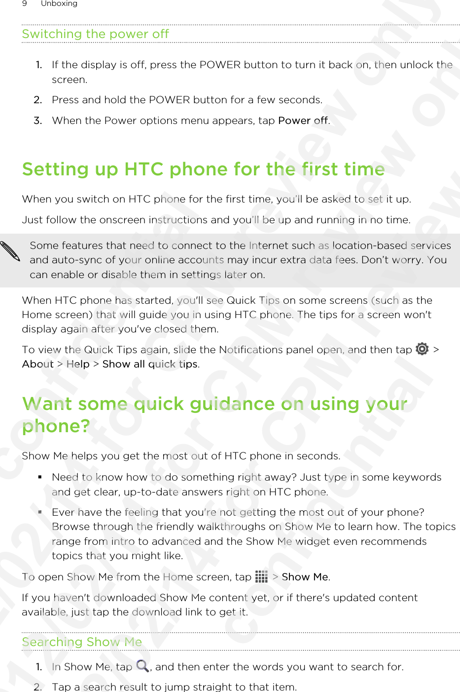 Switching the power off1. If the display is off, press the POWER button to turn it back on, then unlock thescreen.2. Press and hold the POWER button for a few seconds.3. When the Power options menu appears, tap Power off.Setting up HTC phone for the first timeWhen you switch on HTC phone for the first time, you’ll be asked to set it up.Just follow the onscreen instructions and you’ll be up and running in no time. Some features that need to connect to the Internet such as location-based servicesand auto-sync of your online accounts may incur extra data fees. Don’t worry. Youcan enable or disable them in settings later on.When HTC phone has started, you&apos;ll see Quick Tips on some screens (such as theHome screen) that will guide you in using HTC phone. The tips for a screen won&apos;tdisplay again after you&apos;ve closed them.To view the Quick Tips again, slide the Notifications panel open, and then tap   &gt;About &gt; Help &gt; Show all quick tips.Want some quick guidance on using yourphone?Show Me helps you get the most out of HTC phone in seconds.§Need to know how to do something right away? Just type in some keywordsand get clear, up-to-date answers right on HTC phone.§Ever have the feeling that you&apos;re not getting the most out of your phone?Browse through the friendly walkthroughs on Show Me to learn how. The topicsrange from intro to advanced and the Show Me widget even recommendstopics that you might like.To open Show Me from the Home screen, tap   &gt; Show Me.If you haven&apos;t downloaded Show Me content yet, or if there&apos;s updated contentavailable, just tap the download link to get it.Searching Show Me1. In Show Me, tap  , and then enter the words you want to search for.2. Tap a search result to jump straight to that item.9 Unboxing              confidential 2012/02/14 for CPM review only 2012/02/14 for CPM review only 2012/02/14 for CPM review only               confidential