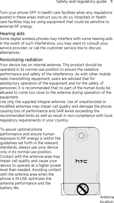 Safety and regulatory guide    11 Turn your phone OFF in health care facilities when any regulations posted in these areas instruct you to do so. Hospitals or health care facilities may be using equipment that could be sensitive to external RF energy. Hearing aids Some digital wireless phones may interfere with some hearing aids. In the event of such interference, you may want to consult your service provider, or call the customer service line to discuss alternatives. Nonionizing radiation Your device has an internal antenna. This product should be operated in its normal-use position to ensure the radiative performance and safety of the interference. As with other mobile radio transmitting equipment, users are advised that for satisfactory operation of the equipment and for the safety of personnel, it is recommended that no part of the human body be allowed to come too close to the antenna during operation of the equipment. Use only the supplied integral antenna. Use of unauthorized or modified antennas may impair call quality and damage the phone, causing loss of performance and SAR levels exceeding the recommended limits as well as result in non-compliance with local regulatory requirements in your country.  To assure optimal phone performance and ensure human exposure to RF energy is within the guidelines set forth in the relevant standards, always use your device only in its normal-use position. Contact with the antenna area may impair call quality and cause your device to operate at a higher power level than needed. Avoiding contact with the antenna area when the phone is IN USE optimizes the antenna performance and the battery life.   Antenna location 