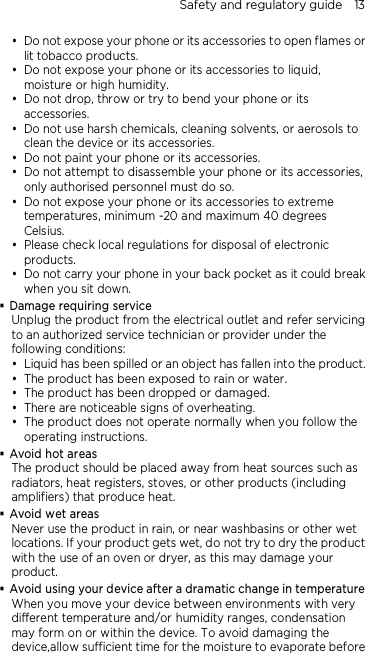 Safety and regulatory guide    13  Do not expose your phone or its accessories to open flames or lit tobacco products.  Do not expose your phone or its accessories to liquid, moisture or high humidity.  Do not drop, throw or try to bend your phone or its accessories.  Do not use harsh chemicals, cleaning solvents, or aerosols to clean the device or its accessories.  Do not paint your phone or its accessories.  Do not attempt to disassemble your phone or its accessories, only authorised personnel must do so.  Do not expose your phone or its accessories to extreme temperatures, minimum -20 and maximum 40 degrees Celsius.  Please check local regulations for disposal of electronic products.  Do not carry your phone in your back pocket as it could break when you sit down.  Damage requiring service Unplug the product from the electrical outlet and refer servicing to an authorized service technician or provider under the following conditions:  Liquid has been spilled or an object has fallen into the product.  The product has been exposed to rain or water.  The product has been dropped or damaged.  There are noticeable signs of overheating.  The product does not operate normally when you follow the operating instructions.  Avoid hot areas The product should be placed away from heat sources such as radiators, heat registers, stoves, or other products (including amplifiers) that produce heat.  Avoid wet areas Never use the product in rain, or near washbasins or other wet locations. If your product gets wet, do not try to dry the product with the use of an oven or dryer, as this may damage your product.  Avoid using your device after a dramatic change in temperature When you move your device between environments with very different temperature and/or humidity ranges, condensation may form on or within the device. To avoid damaging the device,allow sufficient time for the moisture to evaporate before 
