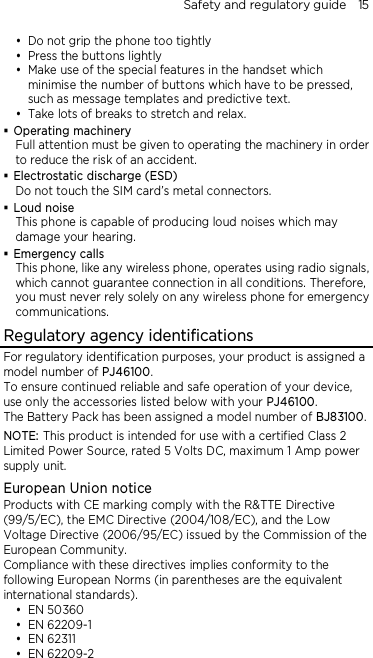 Safety and regulatory guide    15  Do not grip the phone too tightly  Press the buttons lightly  Make use of the special features in the handset which minimise the number of buttons which have to be pressed, such as message templates and predictive text.  Take lots of breaks to stretch and relax.    Operating machinery Full attention must be given to operating the machinery in order to reduce the risk of an accident.  Electrostatic discharge (ESD) Do not touch the SIM card’s metal connectors.    Loud noise This phone is capable of producing loud noises which may damage your hearing.  Emergency calls This phone, like any wireless phone, operates using radio signals, which cannot guarantee connection in all conditions. Therefore, you must never rely solely on any wireless phone for emergency communications. Regulatory agency identifications For regulatory identification purposes, your product is assigned a model number of PJ46100.   To ensure continued reliable and safe operation of your device, use only the accessories listed below with your PJ46100. The Battery Pack has been assigned a model number of BJ83100. NOTE: This product is intended for use with a certified Class 2 Limited Power Source, rated 5 Volts DC, maximum 1 Amp power supply unit. European Union notice Products with CE marking comply with the R&amp;TTE Directive (99/5/EC), the EMC Directive (2004/108/EC), and the Low Voltage Directive (2006/95/EC) issued by the Commission of the European Community.   Compliance with these directives implies conformity to the following European Norms (in parentheses are the equivalent international standards).  EN 50360  EN 62209-1  EN 62311  EN 62209-2 