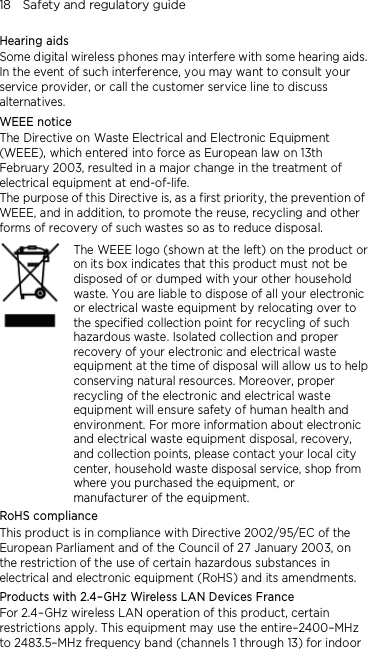18    Safety and regulatory guide Hearing aids Some digital wireless phones may interfere with some hearing aids. In the event of such interference, you may want to consult your service provider, or call the customer service line to discuss alternatives. WEEE notice The Directive on Waste Electrical and Electronic Equipment (WEEE), which entered into force as European law on 13th February 2003, resulted in a major change in the treatment of electrical equipment at end-of-life.   The purpose of this Directive is, as a first priority, the prevention of WEEE, and in addition, to promote the reuse, recycling and other forms of recovery of such wastes so as to reduce disposal.     The WEEE logo (shown at the left) on the product or on its box indicates that this product must not be disposed of or dumped with your other household waste. You are liable to dispose of all your electronic or electrical waste equipment by relocating over to the specified collection point for recycling of such hazardous waste. Isolated collection and proper recovery of your electronic and electrical waste equipment at the time of disposal will allow us to help conserving natural resources. Moreover, proper recycling of the electronic and electrical waste equipment will ensure safety of human health and environment. For more information about electronic and electrical waste equipment disposal, recovery, and collection points, please contact your local city center, household waste disposal service, shop from where you purchased the equipment, or manufacturer of the equipment. RoHS compliance This product is in compliance with Directive 2002/95/EC of the European Parliament and of the Council of 27 January 2003, on the restriction of the use of certain hazardous substances in electrical and electronic equipment (RoHS) and its amendments. Products with 2.4–GHz Wireless LAN Devices France For 2.4–GHz wireless LAN operation of this product, certain restrictions apply. This equipment may use the entire–2400–MHz to 2483.5–MHz frequency band (channels 1 through 13) for indoor 