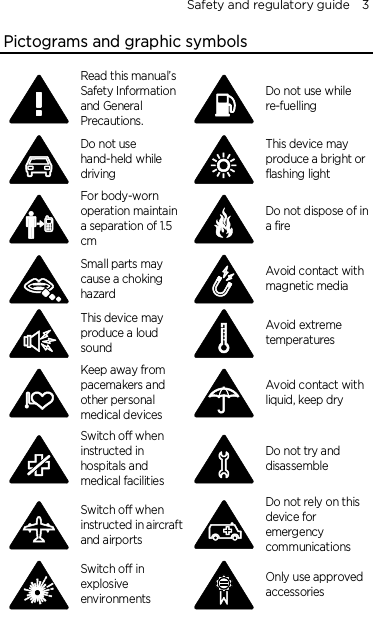 Safety and regulatory guide    3 Pictograms and graphic symbols  Read this manual’s Safety Information and General Precautions.  Do not use while re-fuelling  Do not use hand-held while driving  This device may produce a bright or flashing light  For body-worn operation maintain a separation of 1.5 cm  Do not dispose of in a fire  Small parts may cause a choking hazard  Avoid contact with magnetic media  This device may produce a loud sound  Avoid extreme temperatures  Keep away from pacemakers and other personal medical devices  Avoid contact with liquid, keep dry  Switch off when instructed in hospitals and medical facilities  Do not try and disassemble  Switch off when instructed in aircraft and airports  Do not rely on this device for emergency communications  Switch off in explosive environments  Only use approved accessories  