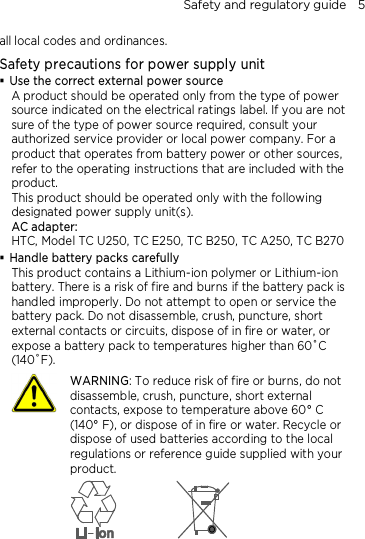 Safety and regulatory guide    5 all local codes and ordinances. Safety precautions for power supply unit  Use the correct external power source A product should be operated only from the type of power source indicated on the electrical ratings label. If you are not sure of the type of power source required, consult your authorized service provider or local power company. For a product that operates from battery power or other sources, refer to the operating instructions that are included with the product. This product should be operated only with the following designated power supply unit(s). AC adapter: HTC, Model TC U250, TC E250, TC B250, TC A250, TC B270  Handle battery packs carefully This product contains a Lithium-ion polymer or Lithium-ion battery. There is a risk of fire and burns if the battery pack is handled improperly. Do not attempt to open or service the battery pack. Do not disassemble, crush, puncture, short external contacts or circuits, dispose of in fire or water, or expose a battery pack to temperatures higher than 60˚C (140˚F).  WARNING: To reduce risk of fire or burns, do not disassemble, crush, puncture, short external contacts, expose to temperature above 60° C   (140° F), or dispose of in fire or water. Recycle or dispose of used batteries according to the local regulations or reference guide supplied with your product.        