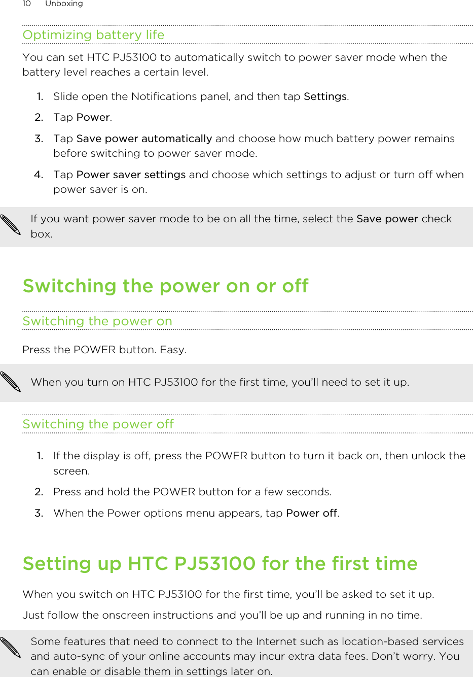 Optimizing battery lifeYou can set HTC PJ53100 to automatically switch to power saver mode when thebattery level reaches a certain level.1. Slide open the Notifications panel, and then tap Settings.2. Tap Power.3. Tap Save power automatically and choose how much battery power remainsbefore switching to power saver mode.4. Tap Power saver settings and choose which settings to adjust or turn off whenpower saver is on.If you want power saver mode to be on all the time, select the Save power checkbox.Switching the power on or offSwitching the power onPress the POWER button. Easy. When you turn on HTC PJ53100 for the first time, you’ll need to set it up.Switching the power off1. If the display is off, press the POWER button to turn it back on, then unlock thescreen.2. Press and hold the POWER button for a few seconds.3. When the Power options menu appears, tap Power off.Setting up HTC PJ53100 for the first timeWhen you switch on HTC PJ53100 for the first time, you’ll be asked to set it up.Just follow the onscreen instructions and you’ll be up and running in no time.Some features that need to connect to the Internet such as location-based servicesand auto-sync of your online accounts may incur extra data fees. Don’t worry. Youcan enable or disable them in settings later on.10 Unboxing